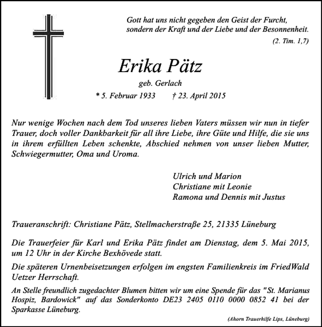 <p>Gott hat uns nicht gegeben den Geist der Furcht,<br />sondern der Kraft und der Liebe und der Besonnenheit.<br />(2. Tim. 1,7)</p><p>Erika Pätz</p><p>geb. Gerlach<br />* 5. Februar 1933<br />† 23. April 2015</p><p>Nur wenige Wochen nach dem Tod unseres lieben Vaters müssen wir nun in tiefer<br />Trauer, doch voller Dankbarkeit für all ihre Liebe, ihre Güte und Hilfe, die sie uns<br />in ihrem erfüllten Leben schenkte, Abschied nehmen von unser lieben Mutter,<br />Schwiegermutter, Oma und Uroma.<br />Ulrich und Marion<br />Christiane mit Leonie<br />Ramona und Dennis mit Justus<br />Traueranschrift: Christiane Pätz, Stellmacherstraße 25, 21335 Lüneburg<br />Die Trauerfeier für Karl und Erika Pätz findet am Dienstag, dem 5. Mai 2015,<br />um 12 Uhr in der Kirche Bexhövede statt.<br />Die späteren Urnenbeisetzungen erfolgen im engsten Familienkreis im FriedWald<br />Uetzer Herrschaft.<br />An Stelle freundlich zugedachter Blumen bitten wir um eine Spende für das " St. Marianus<br />Hospiz, Bardowick" auf das Sonderkonto DE23 2405 01100852 41 bei der<br />Sparkasse Lüneburg.<br />(Ahorn Trauerhilfe Lips, Lüneburg)</p>