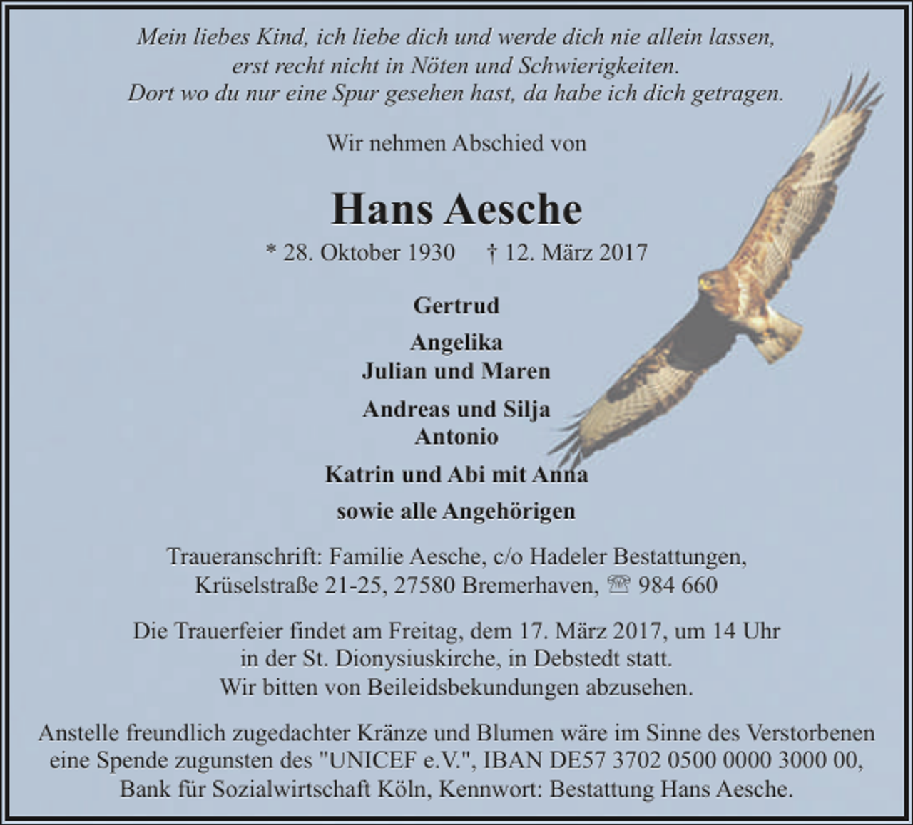 <p>Mein liebes Kind, ich liebe dich und werde dich nie allein lassen,<br />erst recht nicht in Nöten und Schwierigkeiten.<br />Dort wo du nur eine Spur gesehen hast, da habe ich dich getragen.<br />Wir nehmen Abschied von</p><p>Hans Aesche</p><p>* 28. Oktober 1930</p><p>† 12. März 2017</p><p>Gertrud<br />Angelika<br />Julian und Maren<br />Andreas und Silja<br />Antonio<br />Katrin und Abi mit Anna<br />sowie alle Angehörigen<br />Traueranschrift: Familie Aesche, c/o Hadeler Bestattungen,<br />Krüselstraße 21-25, 27580 Bremerhaven, ' 984 660<br />Die Trauerfeier findet am Freitag, dem 17. März 2017, um 14 Uhr<br />in der St. Dionysiuskirche, in Debstedt statt.<br />Wir bitten von Beileidsbekundungen abzusehen.<br />Anstelle freundlich zugedachter Kränze und Blumen wäre im Sinne des Verstorbenen<br />eine Spende zugunsten des "UNICEF e.V.", IBAN DE57 3702 0500 30,<br />Bank für Sozialwirtschaft Köln, Kennwort: Bestattung Hans Aesche.</p>