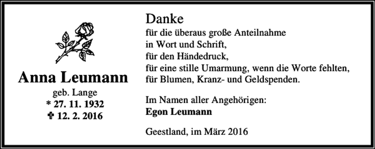 <p>Danke</p><p>Anna Leumann<br />geb. Lange<br />* 27. 11. 1932<br />; 12. 2. 2016</p><p>für die überaus große Anteilnahme<br />in Wort und Schrift,<br />für den Händedruck,<br />für eine stille Umarmung, wenn die Worte fehlten,<br />für Blumen, Kranz- und Geldspenden.<br />Im Namen aller Angehörigen:<br />Egon Leumann<br />Geestland, im März 2016</p>