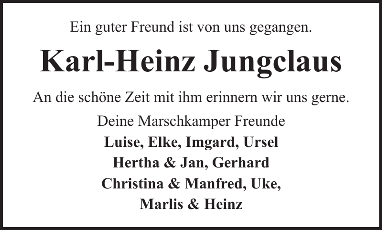 <p>Ein guter Freund ist von uns gegangen.</p><p>Karl-Heinz Jungclaus<br />An die schöne Zeit mit ihm erinnern wir uns gerne.<br />Deine Marschkamper Freunde<br />Luise, Elke, Imgard, Ursel<br />Hertha &amp; Jan, Gerhard<br />Christina &amp; Manfred, Uke,<br />Marlis &amp; Heinz</p>