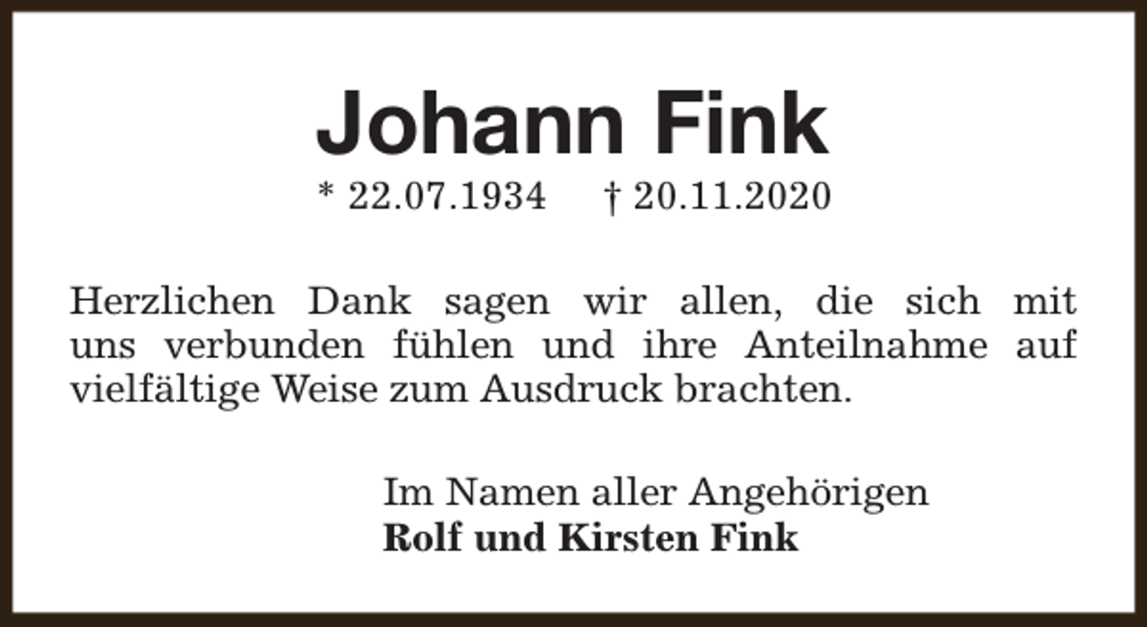 <p>Johann Fink</p><p>* 22.07.1934</p><p>† 20.11.2020</p><p>Herzlichen Dank sagen wir allen, die sich mit<br />uns verbunden fühlen und ihre Anteilnahme auf<br />vielfältige Weise zum Ausdruck brachten.<br />Im Namen aller Angehörigen<br />Rolf und Kirsten Fink</p>
