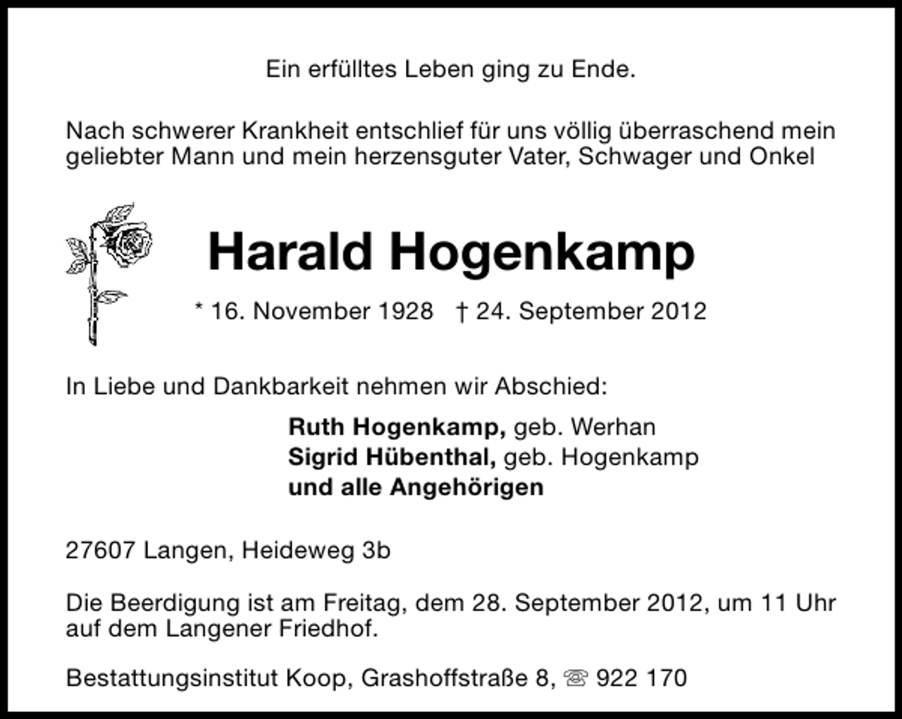 <p>Ein erfülltes Leben ging zu Ende.<br />Nach schwerer Krankheit entschlief für uns völlig überraschend mein<br />geliebter Mann und mein herzensguter Vater, Schwager und Onkel</p><p>Harald Hogenkamp<br />* 16. November 1928 † 24. September 2012<br />In Liebe und Dankbarkeit nehmen wir Abschied:<br />Ruth Hogenkamp, geb. Werhan<br />Sigrid Hübenthal, geb. Hogenkamp<br />und alle Angehörigen<br />27607 Langen, Heideweg 3b<br />Die Beerdigung ist am Freitag, dem 28. September 2012, um 11 Uhr<br />auf dem Langener Friedhof.<br />Bestattungsinstitut Koop, Grashoffstraße 8, s 922 170</p>