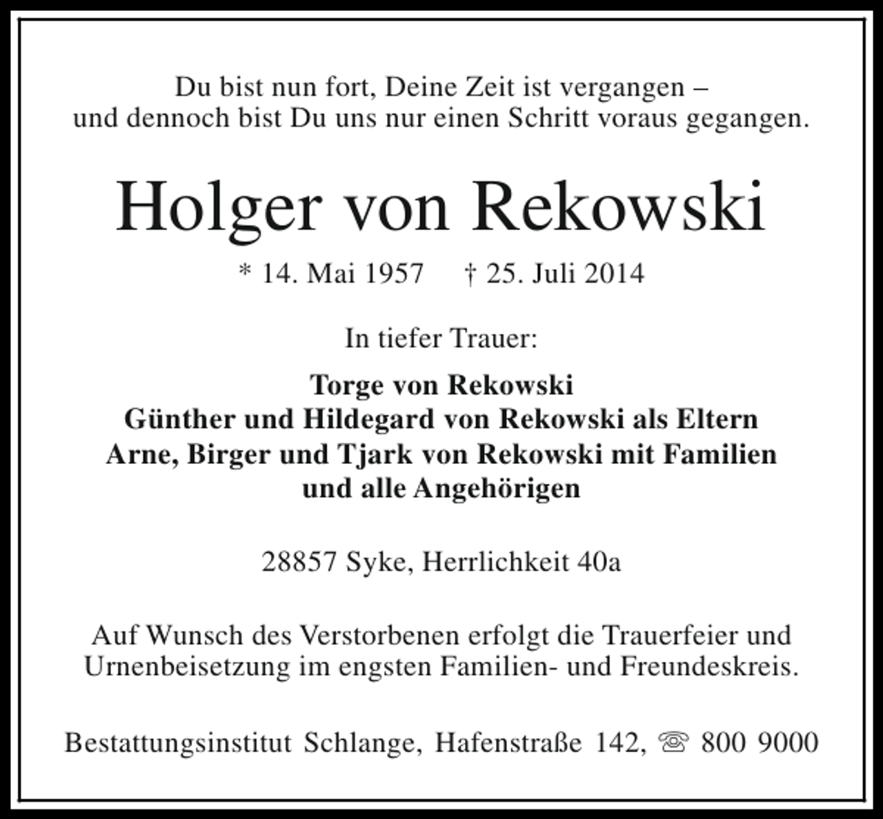 <p>Du bist nun fort, Deine Zeit ist vergangen –<br />und dennoch bist Du uns nur einen Schritt voraus gegangen.</p><p>Holger von Rekowski<br />* 14. Mai 1957</p><p>† 25. Juli 2014</p><p>In tiefer Trauer:<br />Torge von Rekowski<br />Günther und Hildegard von Rekowski als Eltern<br />Arne, Birger und Tjark von Rekowski mit Familien<br />und alle Angehörigen<br />28857 Syke, Herrlichkeit 40a<br />Auf Wunsch des Verstorbenen erfolgt die Trauerfeier und<br />Urnenbeisetzung im engsten Familien- und Freundeskreis.<br />Bestattungsinstitut Schlange, Hafenstraße 142, s 800 9000</p>