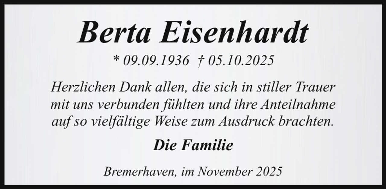 <p>Berta Eisenhardt<br />* 09.09.1936 † 05.10.2025</p><p>Herzlichen Dank allen, die sich in stiller Trauer<br />mit uns verbunden fühlten und ihre Anteilnahme<br />auf so vielfältige Weise zum Ausdruck brachten.</p><p>Die Familie<br />Bremerhaven, im November 2025</p>