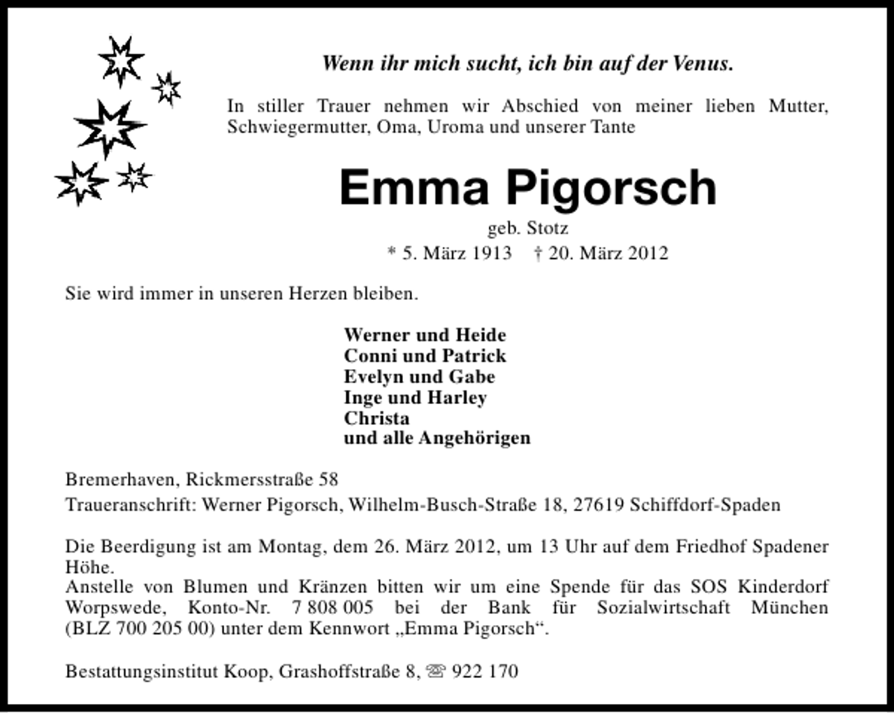<p>Wenn ihr mich sucht, ich bin auf der Venus.<br />In stiller Trauer nehmen wir Abschied von meiner lieben Mutter,<br />Schwiegermutter, Oma, Uroma und unserer Tante</p><p>Emma Pigorsch<br />geb. Stotz<br />* 5. März 1913 † 20. März 2012</p><p>Sie wird immer in unseren Herzen bleiben.<br />Werner und Heide<br />Conni und Patrick<br />Evelyn und Gabe<br />Inge und Harley<br />Christa<br />und alle Angehörigen<br />Bremerhaven, Rickmersstraße 58<br />Traueranschrift: Werner Pigorsch, Wilhelm-Busch-Straße 18, 27619 Schiffdorf-Spaden<br />Die Beerdigung ist am Montag, dem 26. März 2012, um 13 Uhr auf dem Friedhof Spadener<br />Höhe.<br />Anstelle von Blumen und Kränzen bitten wir um eine Spende für das SOS Kinderdorf<br />Worpswede, Konto-Nr. 7 808 005 bei der Bank für Sozialwirtschaft München<br />(BLZ 700 205 00) unter dem Kennwort „Emma Pigorsch“.<br />Bestattungsinstitut Koop, Grashoffstraße 8, s 922 170</p>