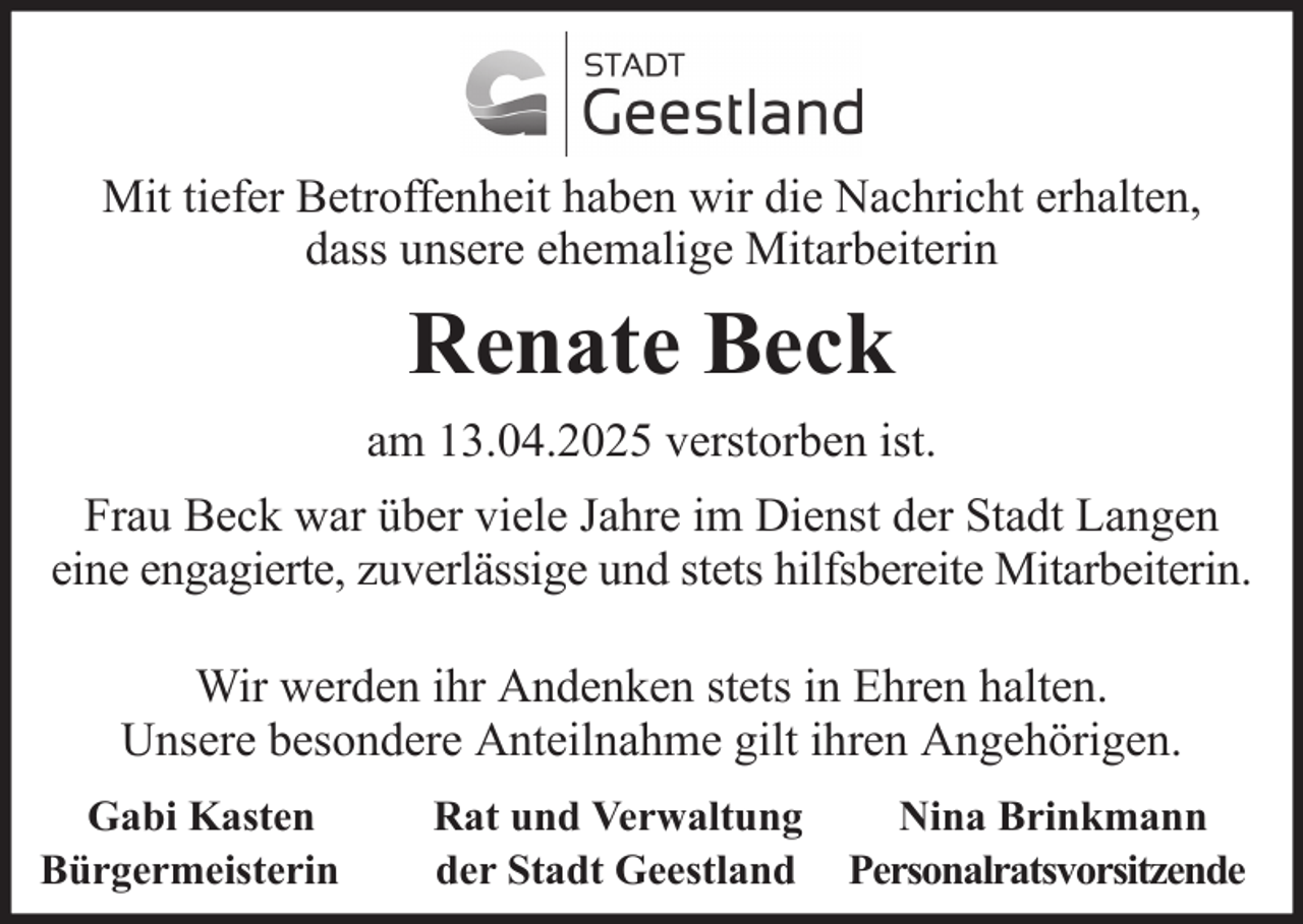 <p>Mit tiefer Betroffenheit haben wir die Nachricht erhalten,<br />dass unsere ehemalige Mitarbeiterin</p><p>Renate Beck<br />am 13.04.2025 verstorben ist.<br />Frau Beck war über viele Jahre im Dienst der Stadt Langen<br />eine engagierte, zuverlässige und stets hilfsbereite Mitarbeiterin.<br />Wir werden ihr Andenken stets in Ehren halten.<br />Unsere besondere Anteilnahme gilt ihren Angehörigen.<br />Gabi Kasten<br />Bürgermeisterin</p><p>Rat und Verwaltung<br />der Stadt Geestland</p><p>Nina Brinkmann<br />Personalratsvorsitzende</p>