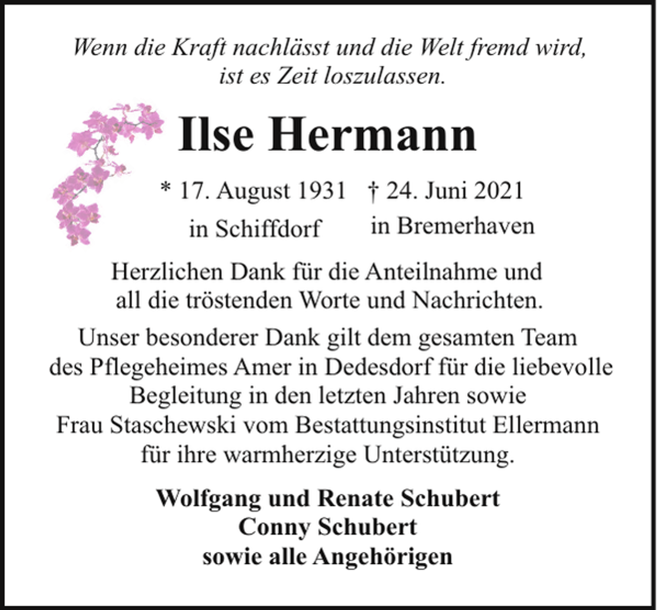 <p>Wenn die Kraft nachlässt und die Welt fremd wird,<br />ist es Zeit loszulassen.</p><p>Ilse Hermann<br />* 17. August 1931 † 24. Juni 2021<br />in Bremerhaven<br />in Schiffdorf<br />Herzlichen Dank für die Anteilnahme und<br />all die tröstenden Worte und Nachrichten.<br />Unser besonderer Dank gilt dem gesamten Team<br />des Pflegeheimes Amer in Dedesdorf für die liebevolle<br />Begleitung in den letzten Jahren sowie<br />Frau Staschewski vom Bestattungsinstitut Ellermann<br />für ihre warmherzige Unterstützung.<br />Wolfgang und Renate Schubert<br />Conny Schubert<br />sowie alle Angehörigen</p>