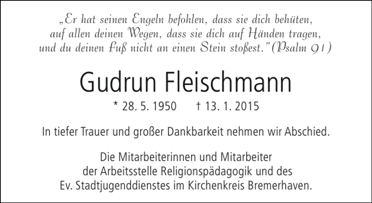 <p>„Er hat seinen Engeln befohlen, dass sie dich behüten,<br />auf allen deinen Wegen, dass sie dich auf Händen tragen,<br />und du deinen Fuß nicht an einen Stein stoßest.“(Psalm 91)</p><p>Gudrun Fleischmann<br />* 28. 5. 1950</p><p>† 13. 1. 2015</p><p>In tiefer Trauer und großer Dankbarkeit nehmen wir Abschied.<br />Die Mitarbeiterinnen und Mitarbeiter<br />der Arbeitsstelle Religionspädagogik und des<br />Ev. Stadtjugenddienstes im Kirchenkreis Bremerhaven.</p>