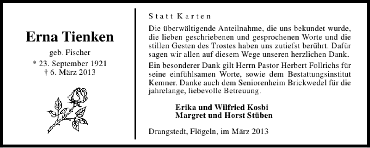<p>Erna Tienken<br />geb. Fischer<br />* 23. September 1921<br />† 6. März 2013</p><p>Statt Karten<br />Die überwältigende Anteilnahme, die uns bekundet wurde,<br />die lieben geschriebenen und gesprochenen Worte und die<br />stillen Gesten des Trostes haben uns zutiefst berührt. Dafür<br />sagen wir allen auf diesem Wege unseren herzlichen Dank.<br />Ein besonderer Dank gilt Herrn Pastor Herbert Follrichs für<br />seine einfühlsamen Worte, sowie dem Bestattungsinstitut<br />Kemner. Danke auch dem Seniorenheim Brickwedel für die<br />jahrelange, liebevolle Betreuung.<br />Erika und Wilfried Kosbi<br />Margret und Horst Stüben<br />Drangstedt, Flögeln, im März 2013</p>