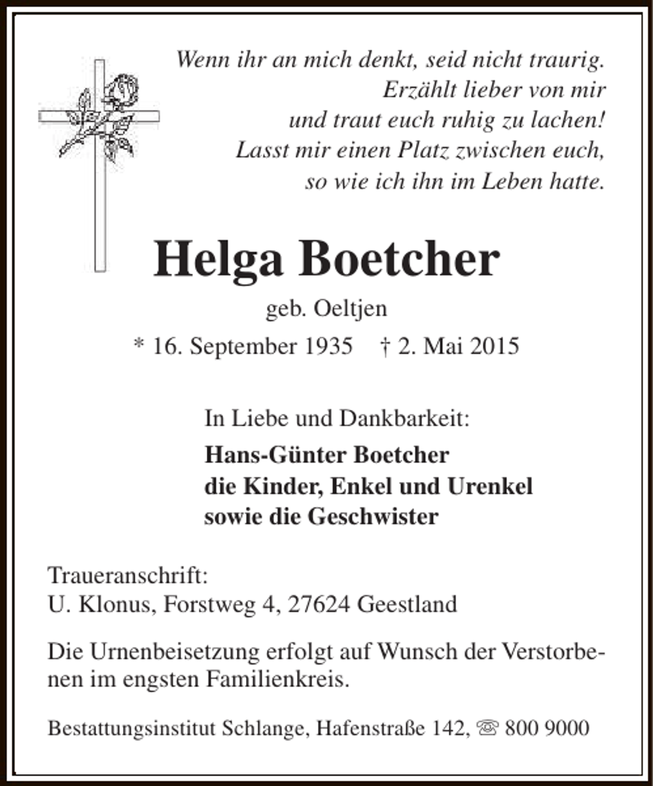 <p>Wenn ihr an mich denkt, seid nicht traurig.<br />Erzählt lieber von mir<br />und traut euch ruhig zu lachen!<br />Lasst mir einen Platz zwischen euch,<br />so wie ich ihn im Leben hatte.</p><p>Helga Boetcher<br />geb. Oeltjen</p><p>* 16. September 1935</p><p>† 2. Mai 2015</p><p>In Liebe und Dankbarkeit:<br />Hans-Günter Boetcher<br />die Kinder, Enkel und Urenkel<br />sowie die Geschwister<br />Traueranschrift:<br />U. Klonus, Forstweg 4, 27624 Geestland<br />Die Urnenbeisetzung erfolgt auf Wunsch der Verstorbenen im engsten Familienkreis.<br />Bestattungsinstitut Schlange, Hafenstraße 142, s 800 9000</p>