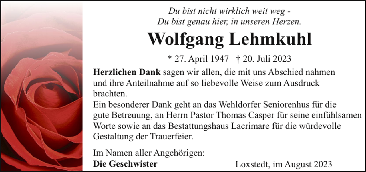 <p>Du bist nicht wirklich weit weg Du bist genau hier, in unseren Herzen.</p><p>Wolfgang Lehmkuhl<br />* 27. April 1947 † 20. Juli 2023<br />Herzlichen Dank sagen wir allen, die mit uns Abschied nahmen<br />und ihre Anteilnahme auf so liebevolle Weise zum Ausdruck<br />brachten.<br />Ein besonderer Dank geht an das Wehldorfer Seniorenhus für die<br />gute Betreuung, an Herrn Pastor Thomas Casper für seine einfühlsamen<br />Worte sowie an das Bestattungshaus Lacrimare für die würdevolle<br />Gestaltung der Trauerfeier.<br />Im Namen aller Angehörigen:<br />Die Geschwister</p><p>Loxstedt, im August 2023</p>