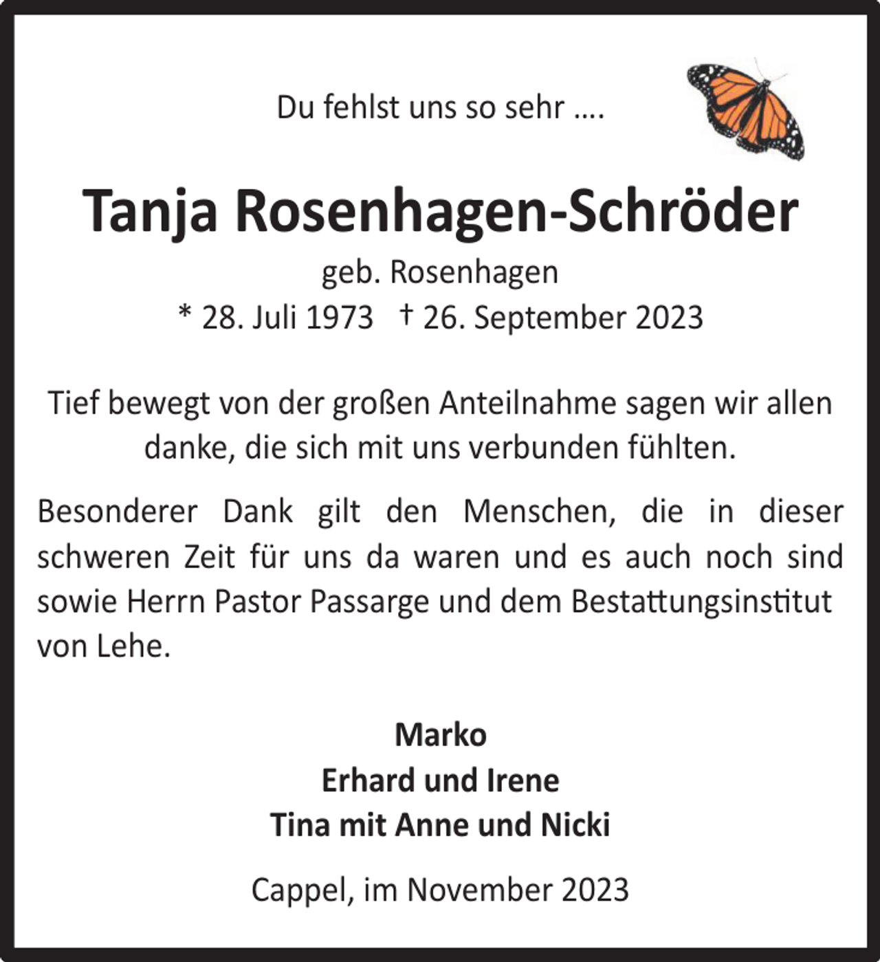 <p>Du fehlst uns so sehr ….</p><p>Tanja Rosenhagen-Schröder<br />geb. Rosenhagen<br />* 28. Juli 1973 † 26. September 2023</p><p>Tief bewegt von der großen Anteilnahme sagen wir allen<br />danke, die sich mit uns verbunden fühlten.<br />Besonderer Dank gilt den Menschen, die in dieser<br />schweren Zeit für uns da waren und es auch noch sind<br />sowie Herrn Pastor Passarge und dem Bestattungsinstitut<br />von Lehe.<br />Marko<br />Erhard und Irene<br />Tina mit Anne und Nicki<br />Cappel, im November 2023</p>