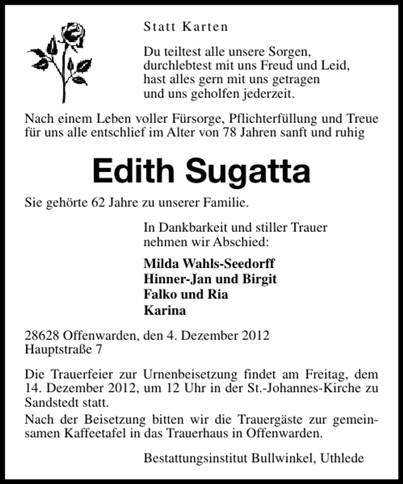 <p>Statt Karten<br />Du teiltest alle unsere Sorgen,<br />durchlebtest mit uns Freud und Leid,<br />hast alles gern mit uns getragen<br />und uns geholfen jederzeit.<br />Nach einem Leben voller Fürsorge, Pflichterfüllung und Treue<br />für uns alle entschlief im Alter von 78 Jahren sanft und ruhig</p><p>Edith Sugatta</p><p>Sie gehörte 62 Jahre zu unserer Familie.</p><p>In Dankbarkeit und stiller Trauer<br />nehmen wir Abschied:<br />Milda Wahls-Seedorff<br />Hinner-Jan und Birgit<br />Falko und Ria<br />Karina<br />28628 Offenwarden, den 4. Dezember 2012<br />Hauptstraße 7<br />Die Trauerfeier zur Urnenbeisetzung findet am Freitag, dem<br />14. Dezember 2012, um 12 Uhr in der St.-Johannes-Kirche zu<br />Sandstedt statt.<br />Nach der Beisetzung bitten wir die Trauergäste zur gemeinsamen Kaffeetafel in das Trauerhaus in Offenwarden.<br />Bestattungsinstitut Bullwinkel, Uthlede</p>