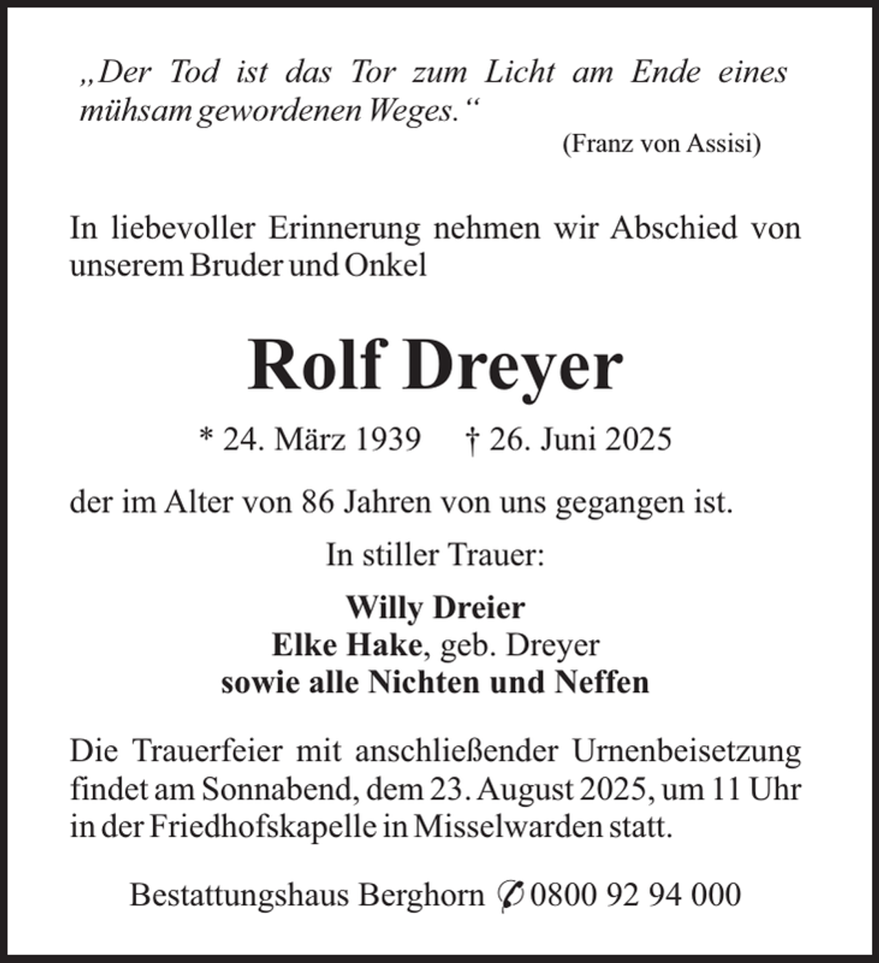 <p>„Der Tod ist das Tor zum Licht am Ende eines<br />mühsam gewordenen Weges.“<br />(Franz von Assisi)</p><p>In liebevoller Erinnerung nehmen wir Abschied von<br />unserem Bruder und Onkel</p><p>Rolf Dreyer<br />* 24. März 1939</p><p>† 26. Juni 2025</p><p>der im Alter von 86 Jahren von uns gegangen ist.<br />In stiller Trauer:<br />Willy Dreier<br />Elke Hake, geb. Dreyer<br />sowie alle Nichten und Neffen<br />Die Trauerfeier mit anschließender Urnenbeisetzung<br />findet am Sonnabend, dem 23. August 2025, um 11 Uhr<br />in der Friedhofskapelle in Misselwarden statt.<br />Bestattungshaus Berghorn * 0800 92 94 000</p>