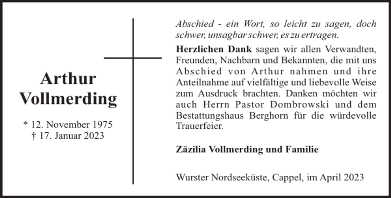 <p>Arthur<br />Vollmerding<br />* 12. November 1975<br />† 17. Januar 2023</p><p>Abschied - ein Wort, so leicht zu sagen, doch<br />schwer, unsagbar schwer, es zu ertragen.<br />Herzlichen Dank sagen wir allen Verwandten,<br />Freunden, Nachbarn und Bekannten, die mit uns<br />Abschied von Arthur nahmen und ihre<br />Anteilnahme auf vielfältige und liebevolle Weise<br />zum Ausdruck brachten. Danken möchten wir<br />auch Herrn Pastor Dombrowski und dem<br />Bestattungshaus Berghorn für die würdevolle<br />Trauerfeier.<br />Zäzilia Vollmerding und Familie<br />Wurster Nordseeküste, Cappel, im April 2023</p>