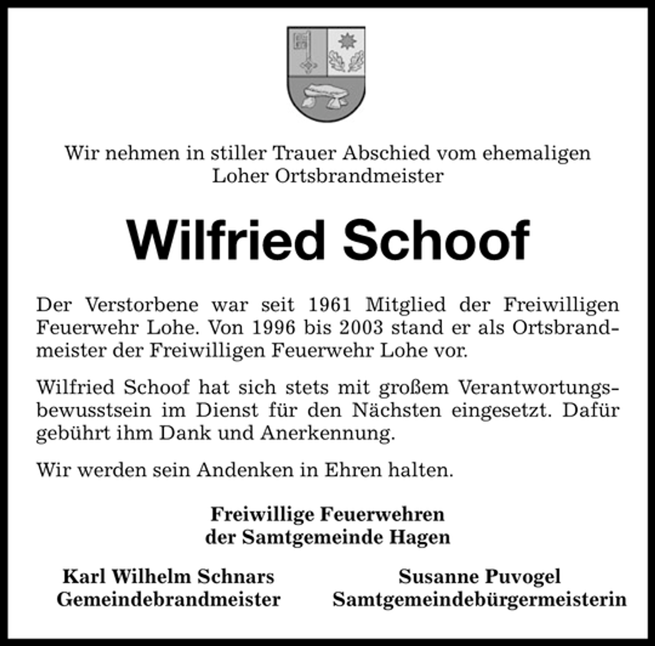 <p>Wir nehmen in stiller Trauer Abschied vom ehemaligen Loher Ortsbrandmeister</p><p>Wilfried Schoof<br />Der Verstorbene war seit 1961 Mitglied der Freiwilligen Feuerwehr Lohe. Von 1996 bis 2003 stand er als Ortsbrandmeister der Freiwilligen Feuerwehr Lohe vor. Wilfried Schoof hat sich stets mit großem Verantwortungsbewusstsein im Dienst für den Nächsten eingesetzt. Dafür gebührt ihm Dank und Anerkennung. Wir werden sein Andenken in Ehren halten. Freiwillige Feuerwehren der Samtgemeinde Hagen Karl Wilhelm Schnars Gemeindebrandmeister Susanne Puvogel Samtgemeindebürgermeisterin</p>