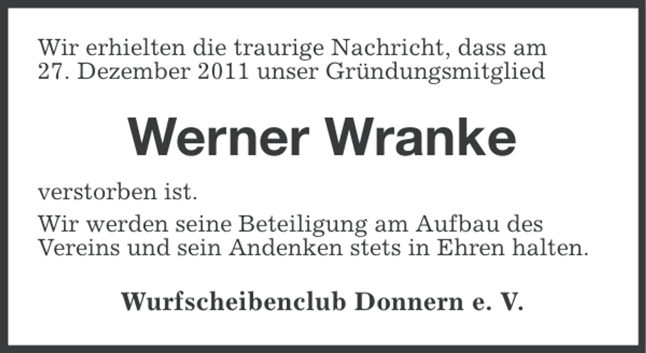 <p>Wir erhielten die traurige Nachricht, dass am<br />27. Dezember 2011 unser Gründungsmitglied</p><p>Werner Wranke<br />verstorben ist.<br />Wir werden seine Beteiligung am Aufbau des<br />Vereins und sein Andenken stets in Ehren halten.</p><p>Wurfscheibenclub Donnern e. V.</p>