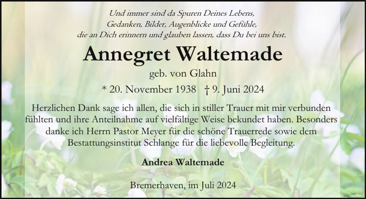 <p>Und immer sind da Spuren Deines Lebens,<br />Gedanken, Bilder, Augenblicke und Gefühle,<br />die an Dich erinnern und glauben lassen, dass Du bei uns bist.</p><p>Annegret Waltemade<br />geb. von Glahn<br />* 20. November 1938 † 9. Juni 2024</p><p>Herzlichen Dank sage ich allen, die sich in stiller Trauer mit mir verbunden<br />fühlten und ihre Anteilnahme auf vielfältige Weise bekundet haben. Besonders<br />danke ich Herrn Pastor Meyer für die schöne Trauerrede sowie dem<br />Bestattungsinstitut Schlange für die liebevolle Begleitung.<br />Andrea Waltemade<br />Bremerhaven, im Juli 2024</p>