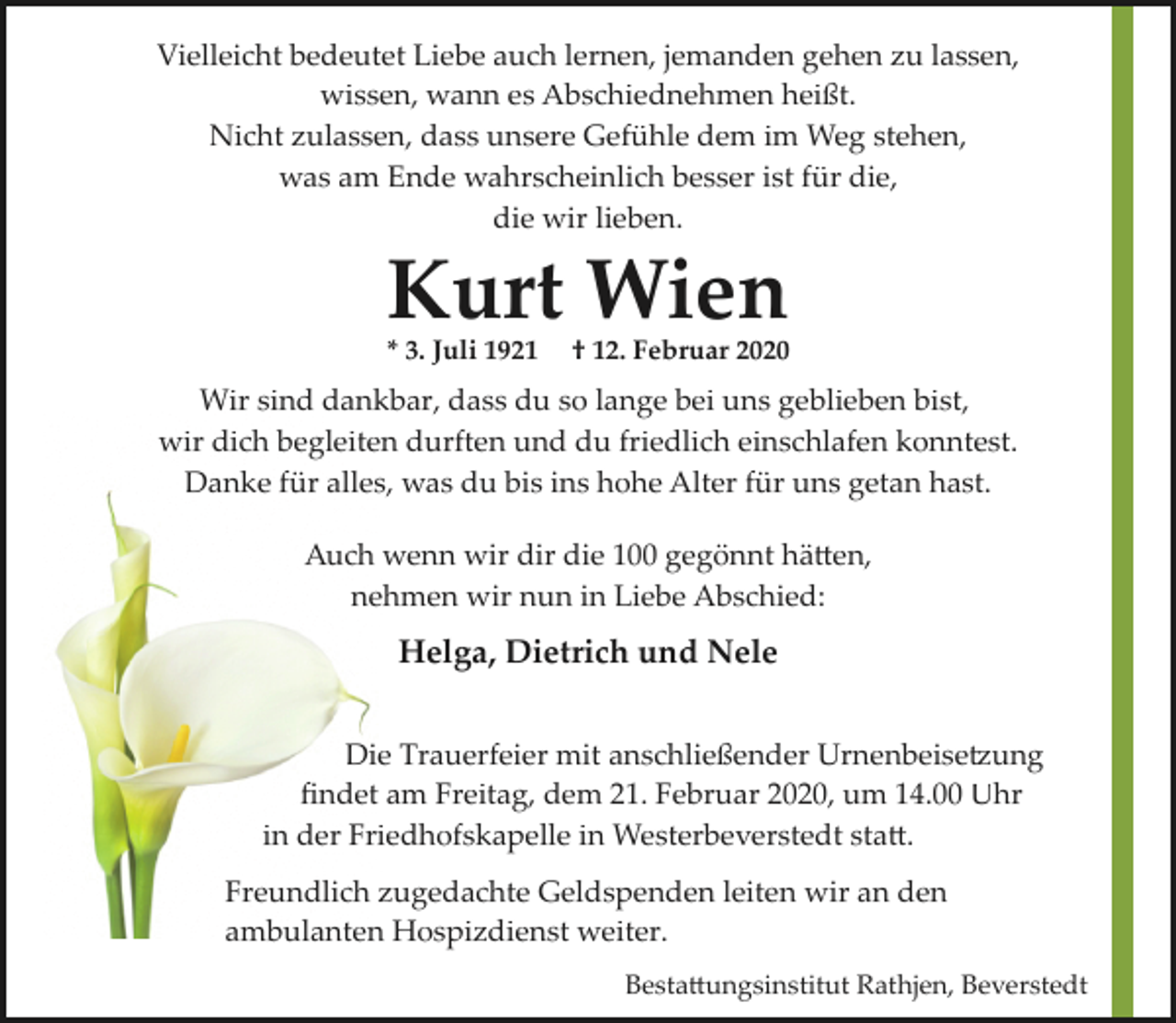 <p>Vielleicht bedeutet Liebe auch lernen, jemanden gehen zu lassen,<br />wissen, wann es Abschiednehmen heißt.<br />Nicht zulassen, dass unsere Gefühle dem im Weg stehen,<br />was am Ende wahrscheinlich besser ist für die,<br />die wir lieben.</p><p>Kurt Wien</p><p>* 3. Juli 1921</p><p>† 12. Februar 2020</p><p>Wir sind dankbar, dass du so lange bei uns geblieben bist,<br />wir dich begleiten durften und du friedlich einschlafen konntest.<br />Danke für alles, was du bis ins hohe Alter für uns getan hast.<br />Auch wenn wir dir die 100 gegönnt hä�en,<br />nehmen wir nun in Liebe Abschied:</p><p>Helga, Dietrich und Nele<br />Die Trauerfeier mit anschließender Urnenbeise�ung<br />ﬁndet am Freitag, dem 21. Februar 2020, um 14.00 Uhr<br />in der Friedhofskapelle in Westerbeverstedt sta�.<br />Freundlich zugedachte Geldspenden leiten wir an den<br />ambulanten Hospizdienst weiter.<br />Besta�ungsinstitut Rathjen, Beverstedt</p>
