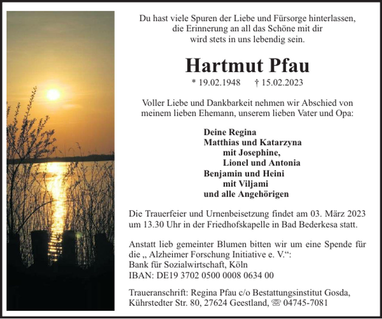<p>Du hast viele Spuren der Liebe und Fürsorge hinterlassen,<br />die Erinnerung an all das Schöne mit dir<br />wird stets in uns lebendig sein.</p><p>Hartmut Pfau<br />* 19.02.1948</p><p>† 15.02.2023</p><p>Voller Liebe und Dankbarkeit nehmen wir Abschied von<br />meinem lieben Ehemann, unserem lieben Vater und Opa:<br />Deine Regina<br />Matthias und Katarzyna<br />mit Josephine,<br />Lionel und Antonia<br />Benjamin und Heini<br />mit Viljami<br />und alle Angehörigen<br />Die Trauerfeier und Urnenbeisetzung findet am 03. März 2023<br />um 13.30 Uhr in der Friedhofskapelle in Bad Bederkesa statt.<br />Anstatt lieb gemeinter Blumen bitten wir um eine Spende für<br />die „ Alzheimer Forschung Initiative e. V.“:<br />Bank für Sozialwirtschaft, Köln<br />IBAN: DE19 3702 0508 0634 00<br />Traueranschrift: Regina Pfau c/o Bestattungsinstitut Gosda,<br />Kührstedter Str. 80, 27624 Geestland, 04745-7081</p>