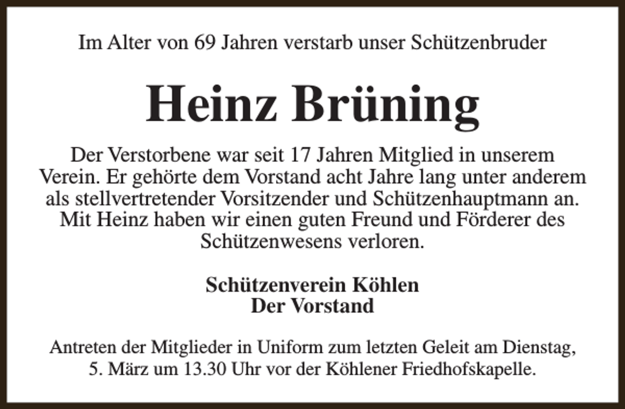<p>Im Alter von 69 Jahren verstarb unser Schützenbruder</p><p>Heinz Brüning<br />Der Verstorbene war seit 17 Jahren Mitglied in unserem<br />Verein. Er gehörte dem Vorstand acht Jahre lang unter anderem<br />als stellvertretender Vorsitzender und Schützenhauptmann an.<br />Mit Heinz haben wir einen guten Freund und Förderer des<br />Schützenwesens verloren.<br />Schützenverein Köhlen<br />Der Vorstand<br />Antreten der Mitglieder in Uniform zum letzten Geleit am Dienstag,<br />5. März um 13.30 Uhr vor der Köhlener Friedhofskapelle.</p>