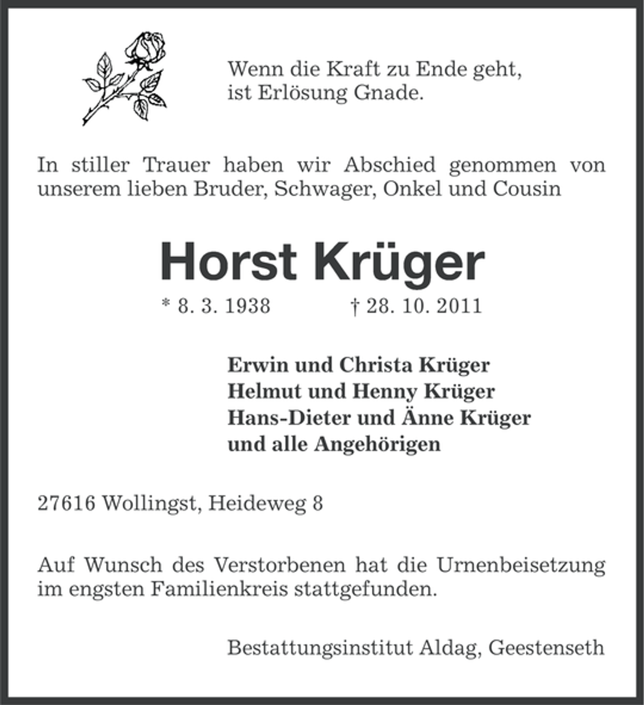 <p>Wenn die Kraft zu Ende geht,<br />ist Erlösung Gnade.<br />In stiller Trauer haben wir Abschied genommen von<br />unserem lieben Bruder, Schwager, Onkel und Cousin</p><p>Horst Krüger<br />* 8. 3. 1938</p><p>† 28. 10. 2011</p><p>Erwin und Christa Krüger<br />Helmut und Henny Krüger<br />Hans-Dieter und Änne Krüger<br />und alle Angehörigen<br />27616 Wollingst, Heideweg 8<br />Auf Wunsch des Verstorbenen hat die Urnenbeisetzung<br />im engsten Familienkreis stattgefunden.<br />Bestattungsinstitut Aldag, Geestenseth</p>