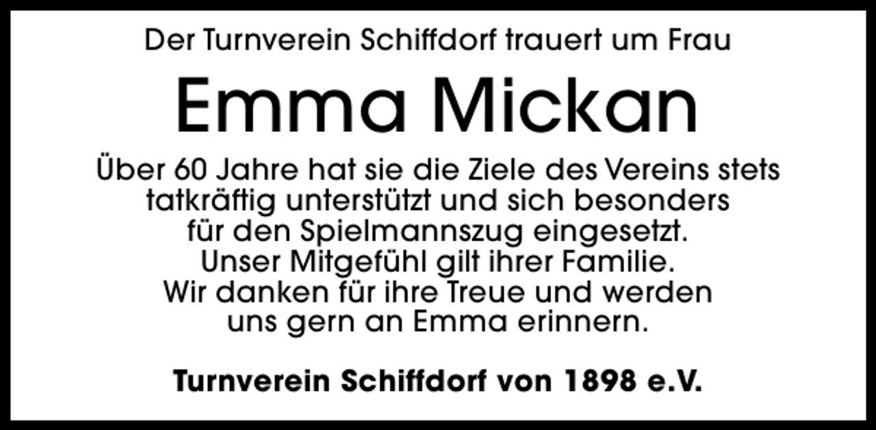 <p>Der Turnverein Schiffdorf trauert um Frau</p><p>Emma Mickan</p><p>Über 60 Jahre hat sie die Ziele des Vereins stets<br />tatkräftig unterstützt und sich besonders<br />für den Spielmannszug eingesetzt.<br />Unser Mitgefühl gilt ihrer Familie.<br />Wir danken für ihre Treue und werden<br />uns gern an Emma erinnern.<br />Turnverein Schiffdorf von 1898 e.V.</p>