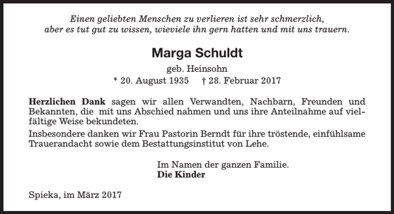 <p>Einen geliebten Menschen zu verlieren ist sehr schmerzlich,<br />aber es tut gut zu wissen, wieviele ihn gern hatten und mit uns trauern.</p><p>Marga Schuldt<br />geb. Heinsohn<br />* 20. August 1935 † 28. Februar 2017<br />Herzlichen Dank sagen wir allen Verwandten, Nachbarn, Freunden und<br />Bekannten, die mit uns Abschied nahmen und uns ihre Anteilnahme auf vielfältige Weise bekundeten.<br />Insbesondere danken wir Frau Pastorin Berndt für ihre tröstende, einfühlsame<br />Trauerandacht sowie dem Bestattungsinstitut von Lehe.<br />Im Namen der ganzen Familie.<br />Die Kinder<br />Spieka, im März 2017</p>