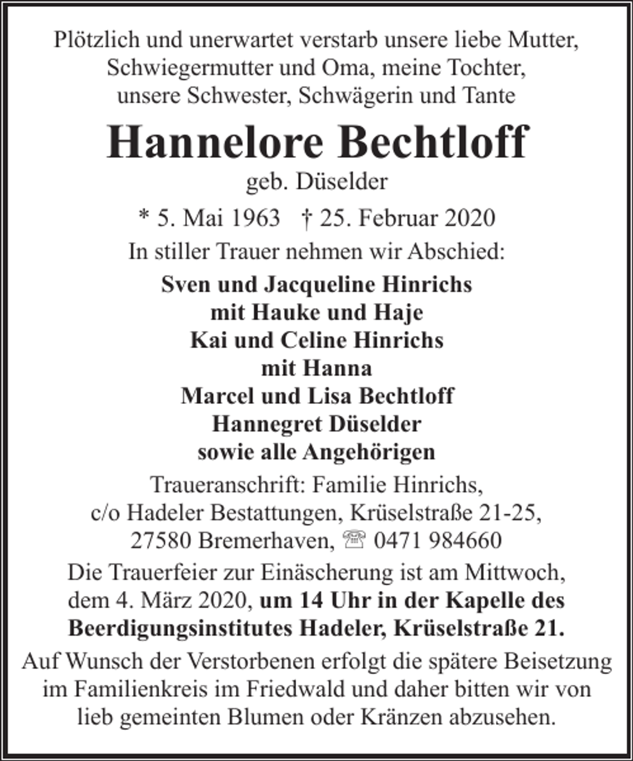 <p>Plötzlich und unerwartet verstarb unsere liebe Mutter,<br />Schwiegermutter und Oma, meine Tochter,<br />unsere Schwester, Schwägerin und Tante</p>
<p>Hannelore Bechtloff</p>
<p>geb. Düselder<br />* 5. Mai 1963 † 25. Februar 2020<br />In stiller Trauer nehmen wir Abschied:<br />Sven und Jacqueline Hinrichs<br />mit Hauke und Haje<br />Kai und Celine Hinrichs<br />mit Hanna<br />Marcel und Lisa Bechtloff<br />Hannegret Düselder<br />sowie alle Angehörigen<br />Traueranschrift: Familie Hinrichs,<br />c/o Hadeler Bestattungen, Krüselstraße 21-25,<br />27580 Bremerhaven, ' 0471 984660<br />Die Trauerfeier zur Einäscherung ist am Mittwoch,<br />dem 4. März 2020, um 14 Uhr in der Kapelle des<br />Beerdigungsinstitutes Hadeler, Krüselstraße 21.<br />Auf Wunsch der Verstorbenen erfolgt die spätere Beisetzung<br />im Familienkreis im Friedwald und daher bitten wir von<br />lieb gemeinten Blumen oder Kränzen abzusehen.</p>