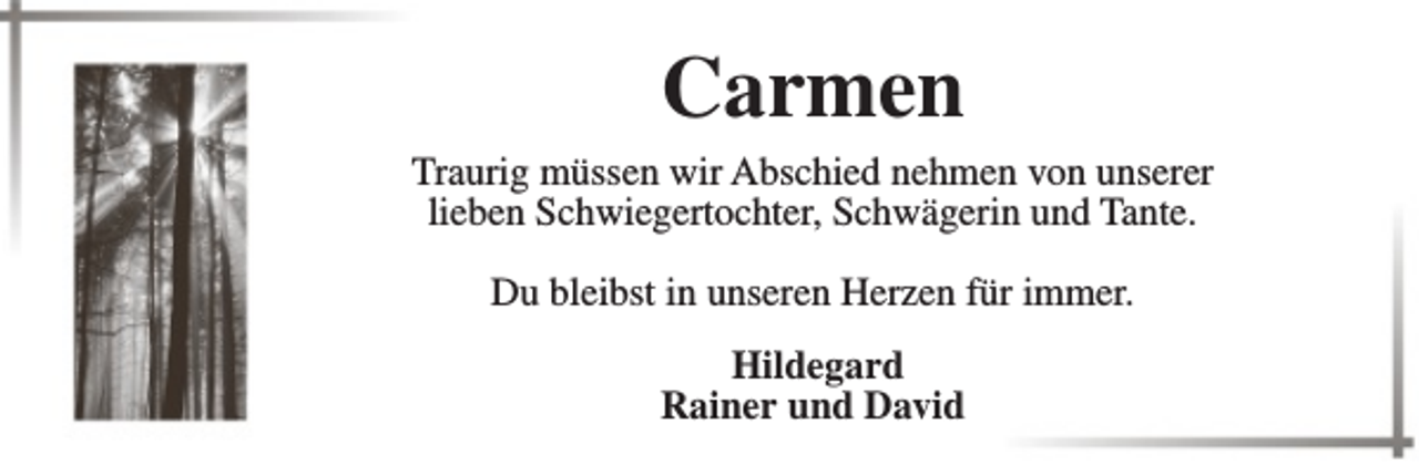 <p>Carmen<br />Traurig müssen wir Abschied nehmen von unserer<br />lieben Schwiegertochter, Schwägerin und Tante.<br />Du bleibst in unseren Herzen für immer.<br />Hildegard<br />Rainer und David</p>