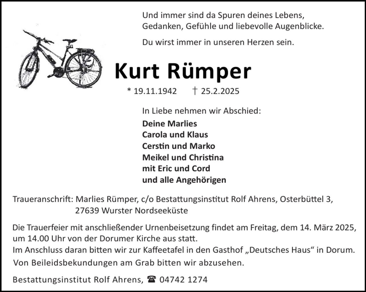 <p>Und immer sind da Spuren deines Lebens,<br />Gedanken, Gefühle und liebevolle Augenblicke.<br />Du wirst immer in unseren Herzen sein.</p><p>Kurt Rümper<br />* 19.11.1942</p><p>† 25.2.2025</p><p>In Liebe nehmen wir Abschied:<br />Deine Marlies<br />Carola und Klaus<br />Cers n und Marko<br />Meikel und Chris na<br />mit Eric und Cord<br />und alle Angehörigen<br />Traueranschri : Marlies Rümper, c/o Besta ungsins tut Rolf Ahrens, Osterbü el 3,<br />27639 Wurster Nordseeküste<br />Die Trauerfeier mit anschließender Urnenbeisetzung findet am Freitag, dem 14. März 2025,<br />um 14.00 Uhr von der Dorumer Kirche aus sta .<br />Im Anschluss daran bi en wir zur Kaﬀeetafel in den Gasthof „Deutsches Haus“ in Dorum.<br />Von Beileidsbekundungen am Grab bitten wir abzusehen.<br />Bestattungsinstitut Rolf Ahrens,  04742 1274</p>