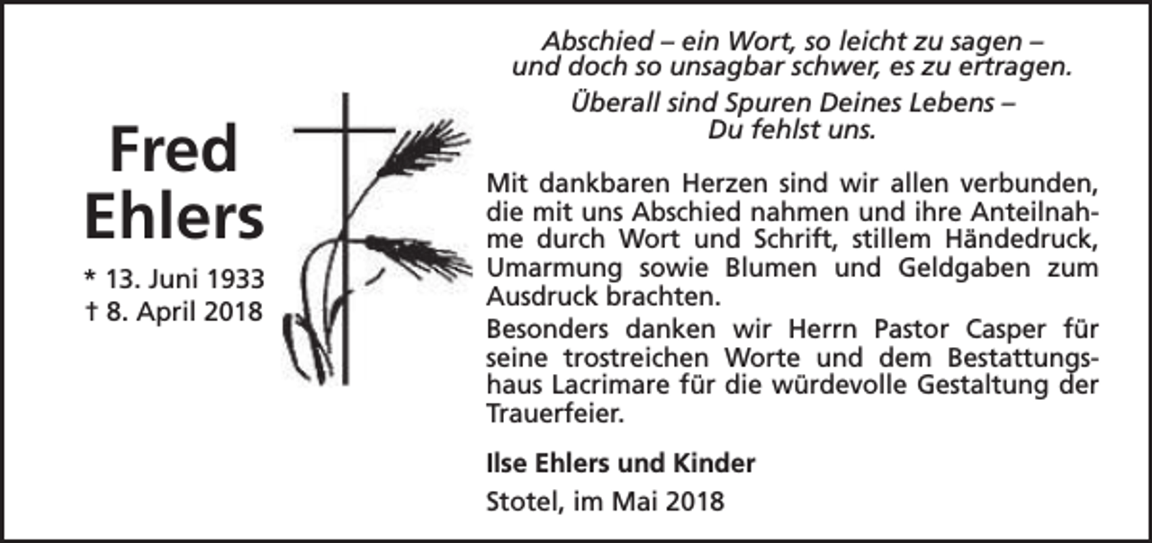 <p>Fred<br />Ehlers<br />* 13. Juni 1933<br />† 8. April 2018</p><p>Abschied – ein Wort, so leicht zu sagen –<br />und doch so unsagbar schwer, es zu ertragen.<br />Überall sind Spuren Deines Lebens –<br />Du fehlst uns.<br />Mit dankbaren Herzen sind wir allen verbunden,<br />die mit uns Abschied nahmen und ihre Anteilnahme durch Wort und Schrift, stillem Händedruck,<br />Umarmung sowie Blumen und Geldgaben zum<br />Ausdruck brachten.<br />Besonders danken wir Herrn Pastor Casper für<br />seine trostreichen Worte und dem Bestattungshaus Lacrimare für die würdevolle Gestaltung der<br />Trauerfeier.<br />Ilse Ehlers und Kinder<br />Stotel, im Mai 2018</p>