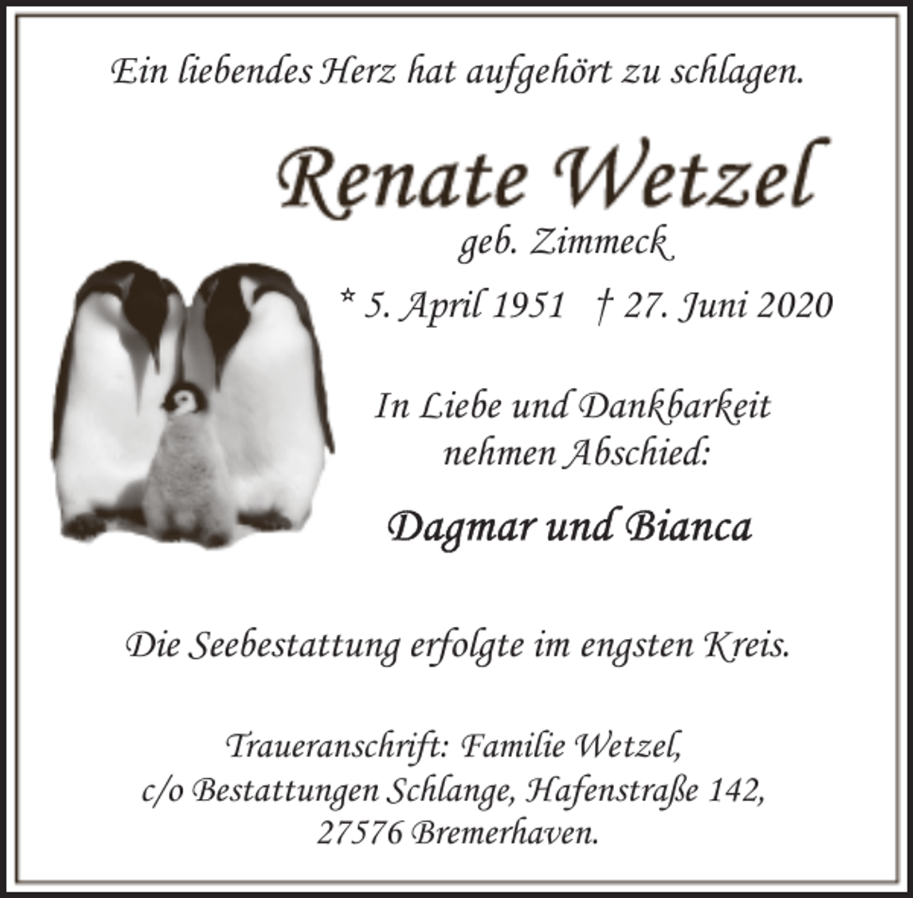 <p>Ein liebendes Herz hat aufgehört zu schlagen.</p><p>geb. Zimmeck<br />* 5. April 1951 † 27. Juni 2020<br />In Liebe und Dankbarkeit<br />nehmen Abschied:</p><p>Die Seebestattung erfolgte im engsten Kreis.<br />Traueranschrift: Familie Wetzel,<br />c/o Bestattungen Schlange, Hafenstraße 142,<br />27576 Bremerhaven.</p>