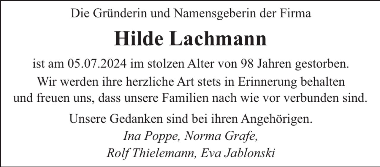 <p>Die Gründerin und Namensgeberin der Firma</p><p>Hilde Lachmann<br />ist am 05.07.2024 im stolzen Alter von 98 Jahren gestorben.<br />Wir werden ihre herzliche Art stets in Erinnerung behalten<br />und freuen uns, dass unsere Familien nach wie vor verbunden sind.<br />Unsere Gedanken sind bei ihren Angehörigen.<br />Ina Poppe, Norma Grafe,<br />Rolf Thielemann, Eva Jablonski</p>