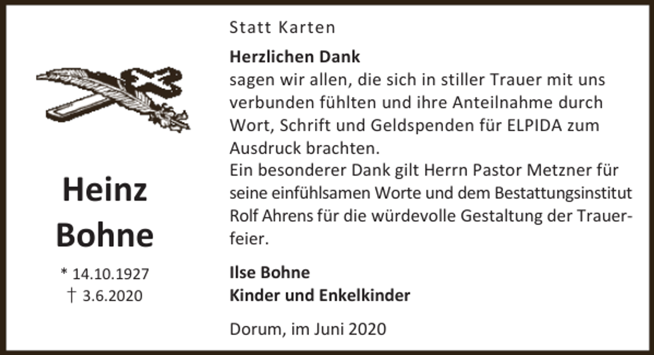 <p>Statt Karten</p><p>Heinz<br />Bohne<br />* 14.10.1927<br />† 3.6.2020</p><p>Herzlichen Dank<br />sagen wir allen, die sich in stiller Trauer mit uns<br />verbunden fühlten und ihre Anteilnahme durch<br />Wort, Schrift und Geldspenden für ELPIDA zum<br />Ausdruck brachten.<br />Ein besonderer Dank gilt Herrn Pastor Metzner für<br />seine einfühlsamen Worte und dem Bestattungsinstitut<br />Rolf Ahrens für die würdevolle Gestaltung der Trauerfeier.</p><p>Ilse Bohne<br />Kinder und Enkelkinder<br />Dorum, im Juni 2020</p>