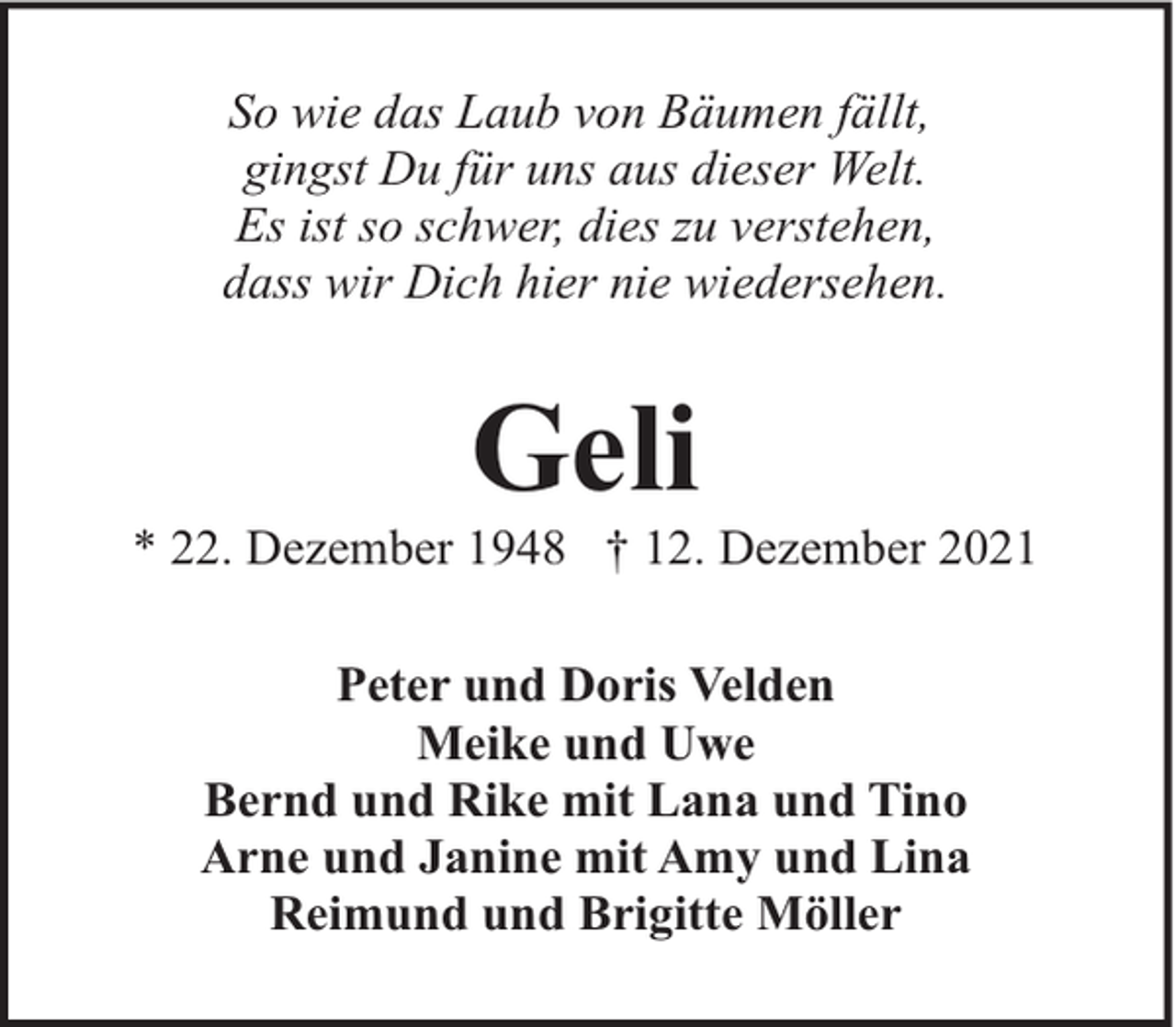 <p>So wie das Laub von Bäumen fällt,<br />gingst Du für uns aus dieser Welt.<br />Es ist so schwer, dies zu verstehen,<br />dass wir Dich hier nie wiedersehen.</p><p>Geli</p><p>* 22. Dezember 1948 † 12. Dezember 2021<br />Peter und Doris Velden<br />Meike und Uwe<br />Bernd und Rike mit Lana und Tino<br />Arne und Janine mit Amy und Lina<br />Reimund und Brigitte Möller</p>