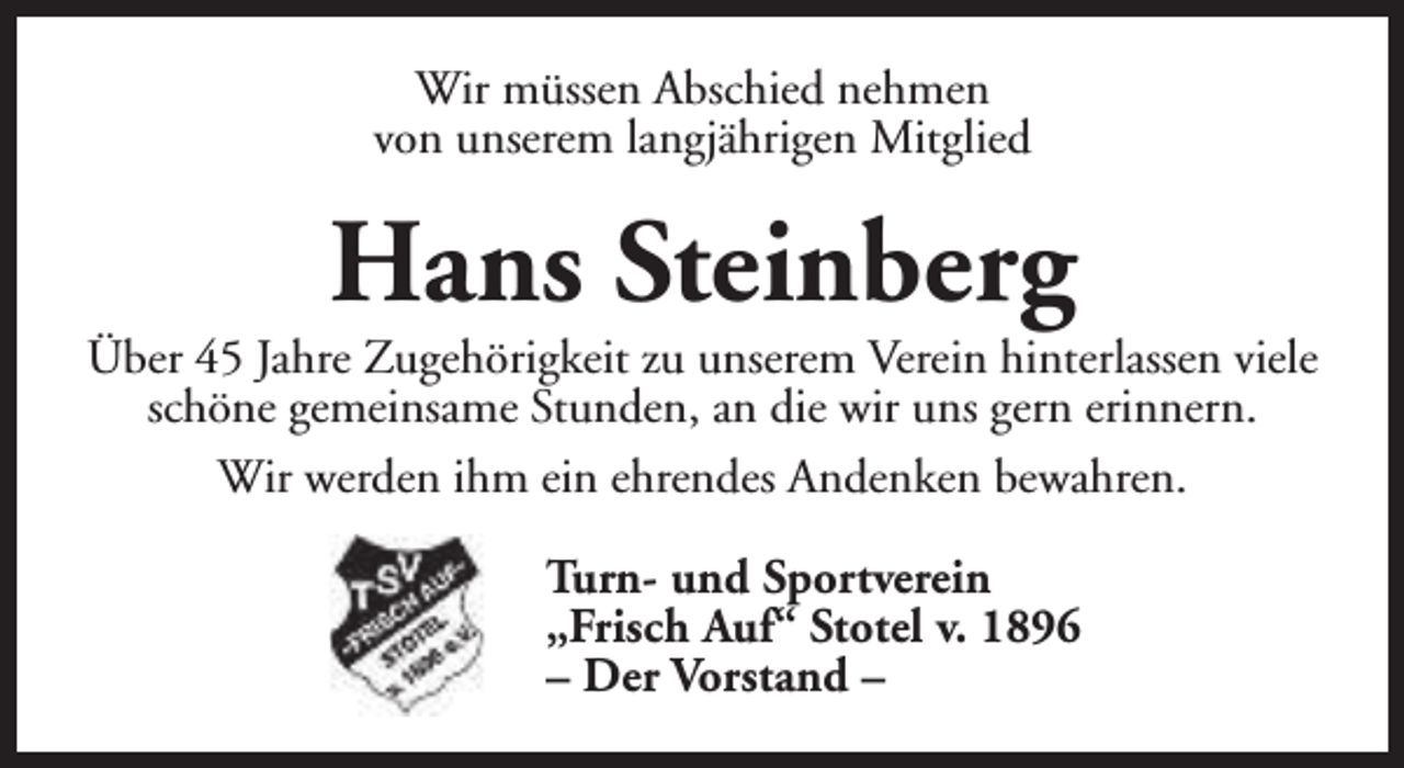 <p>Wir müssen Abschied nehmen<br />von unserem langjährigen Mitglied</p><p>Hans Steinberg</p><p>Über 45 Jahre Zugehörigkeit zu unserem Verein hinterlassen viele<br />schöne gemeinsame Stunden, an die wir uns gern erinnern.<br />Wir werden ihm ein ehrendes Andenken bewahren.<br />Turn- und Sportverein<br />„Frisch Auf“ Stotel v. 1896<br />– Der Vorstand –</p>