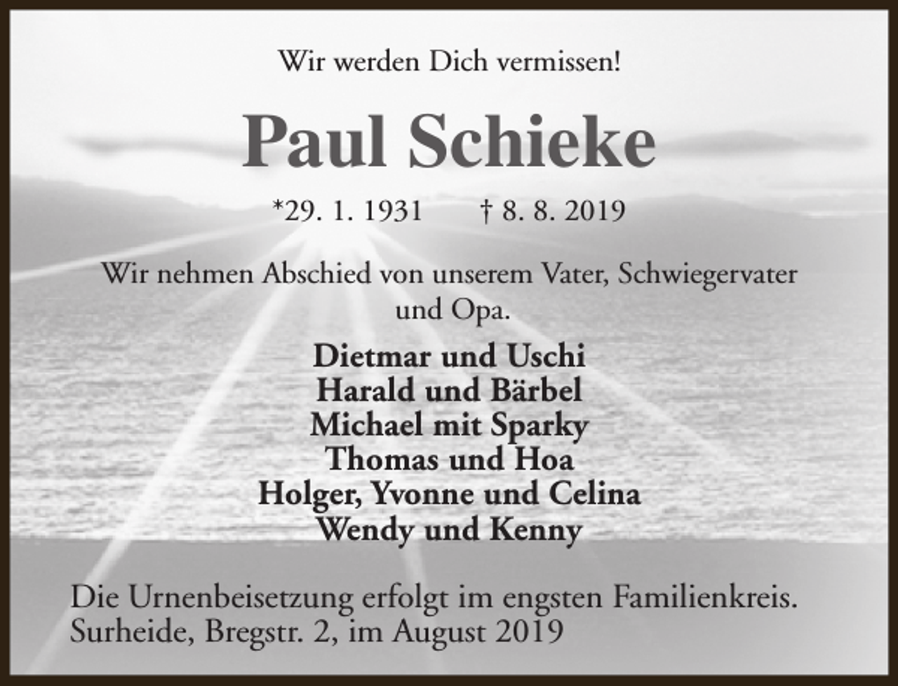 <p>Wir werden Dich vermissen!</p><p>Paul Schieke<br />*29. 1. 1931</p><p>† 8. 8. 2019</p><p>Wir nehmen Abschied von unserem Vater, Schwiegervater<br />und Opa.</p><p>Dietmar und Uschi<br />Harald und Bärbel<br />Michael mit Sparky<br />Thomas und Hoa<br />Holger, Yvonne und Celina<br />Wendy und Kenny<br />Die Urnenbeisetzung erfolgt im engsten Familienkreis.<br />Surheide, Bregstr. 2, im August 2019</p>
