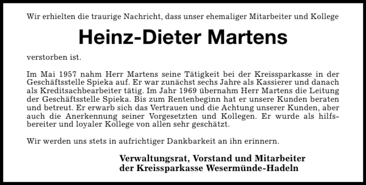 <p>Wir erhielten die traurige Nachricht, dass unser ehemaliger Mitarbeiter und Kollege</p><p>Heinz-Dieter Martens<br />verstorben ist.<br />Im Mai 1957 nahm Herr Martens seine Tätigkeit bei der Kreissparkasse in der<br />Geschäftsstelle Spieka auf. Er war zunächst sechs Jahre als Kassierer und danach<br />als Kreditsachbearbeiter tätig. Im Jahr 1969 übernahm Herr Martens die Leitung<br />der Geschäftsstelle Spieka. Bis zum Rentenbeginn hat er unsere Kunden beraten<br />und betreut. Er erwarb sich das Vertrauen und die Achtung unserer Kunden, aber<br />auch die Anerkennung seiner Vorgesetzten und Kollegen. Er wurde als hilfsbereiter und loyaler Kollege von allen sehr geschätzt.<br />Wir werden uns stets in aufrichtiger Dankbarkeit an ihn erinnern.</p><p>Verwaltungsrat, Vorstand und Mitarbeiter<br />der Kreissparkasse Wesermünde-Hadeln</p>