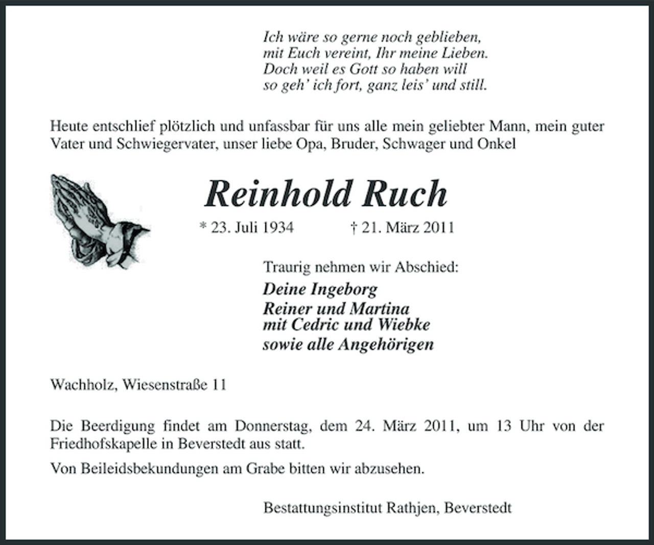 <p>Ich wäre so gerne noch geblieben, mit Euch vereint, Ihr meine Lieben. Doch weil es Gott so haben will so geh’ ich fort, ganz leis’ und still. Heute entschlief plötzlich und unfassbar für uns alle mein geliebter Mann, mein guter Vater und Schwiegervater, unser liebe Opa, Bruder, Schwager und Onkel</p><p>Reinhold Ruch<br />* 23. Juli 1934 † 21. März 2011 Traurig nehmen wir Abschied:</p><p>Deine Ingeborg Reiner und Martina mit Cedric und Wiebke sowie alle Angehörigen<br />Wachholz, Wiesenstraße 11 Die Beerdigung findet am Donnerstag, dem 24. März 2011, um 13 Uhr von der Friedhofskapelle in Beverstedt aus statt. Von Beileidsbekundungen am Grabe bitten wir abzusehen. Bestattungsinstitut Rathjen, Beverstedt</p>