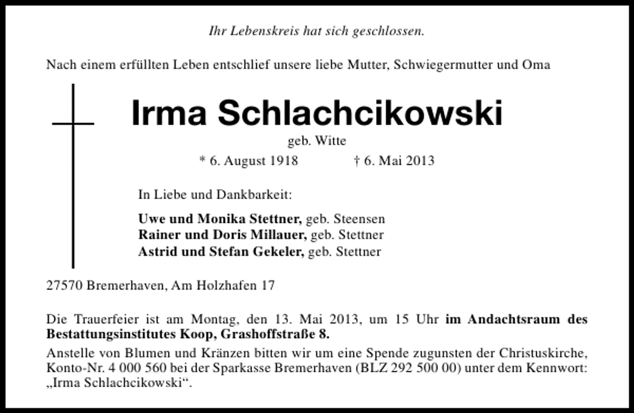 <p>Ihr Lebenskreis hat sich geschlossen.<br />Nach einem erfüllten Leben entschlief unsere liebe Mutter, Schwiegermutter und Oma</p><p>Irma Schlachcikowski<br />geb. Witte<br />* 6. August 1918<br />† 6. Mai 2013</p><p>In Liebe und Dankbarkeit:<br />Uwe und Monika Stettner, geb. Steensen<br />Rainer und Doris Millauer, geb. Stettner<br />Astrid und Stefan Gekeler, geb. Stettner<br />27570 Bremerhaven, Am Holzhafen 17<br />Die Trauerfeier ist am Montag, den 13. Mai 2013, um 15 Uhr im Andachtsraum des<br />Bestattungsinstitutes Koop, Grashoffstraße 8.<br />Anstelle von Blumen und Kränzen bitten wir um eine Spende zugunsten der Christuskirche,<br />Konto-Nr. 4 000 560 bei der Sparkasse Bremerhaven (BLZ 292 5) unter dem Kennwort:<br />„Irma Schlachcikowski“.</p>