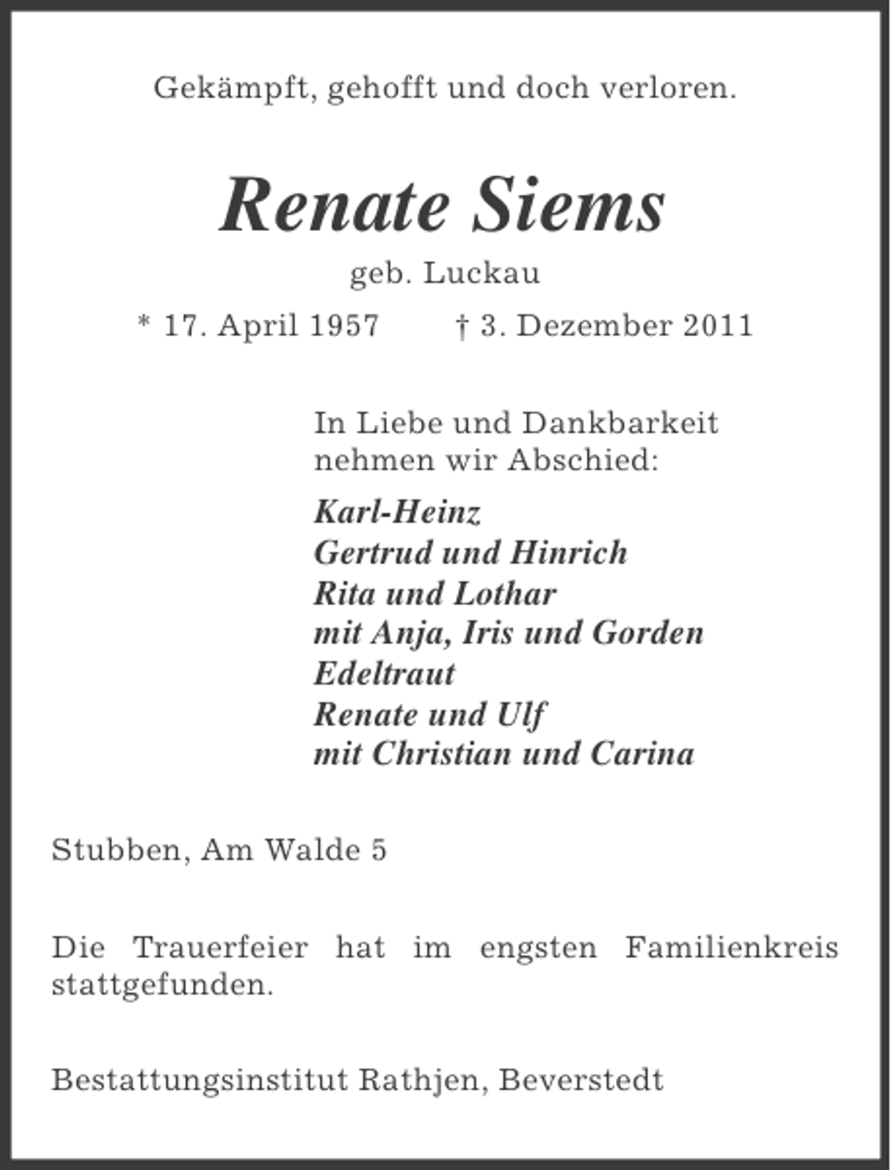 <p>Gekämpft, gehofft und doch verloren.</p><p>Renate Siems<br />geb. Luckau<br />* 17. April 1957</p><p>† 3. Dezember 2011</p><p>In Liebe und Dankbarkeit<br />nehmen wir Abschied:</p><p>Karl-Heinz<br />Gertrud und Hinrich<br />Rita und Lothar<br />mit Anja, Iris und Gorden<br />Edeltraut<br />Renate und Ulf<br />mit Christian und Carina<br />Stubben, Am Walde 5<br />Die Trauerfeier hat im engsten Familienkreis<br />stattgefunden.<br />Bestattungsinstitut Rathjen, Beverstedt</p>