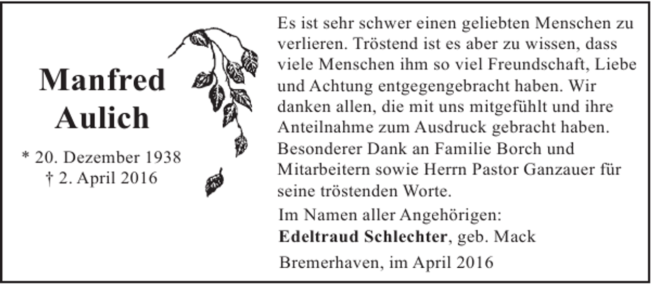 <p>Manfred<br />Aulich<br />* 20. Dezember 1938<br />† 2. April 2016</p><p>Es ist sehr schwer einen geliebten Menschen zu<br />verlieren. Tröstend ist es aber zu wissen, dass<br />viele Menschen ihm so viel Freundschaft, Liebe<br />und Achtung entgegengebracht haben. Wir<br />danken allen, die mit uns mitgefühlt und ihre<br />Anteilnahme zum Ausdruck gebracht haben.<br />Besonderer Dank an Familie Borch und<br />Mitarbeitern sowie Herrn Pastor Ganzauer für<br />seine tröstenden Worte.<br />Im Namen aller Angehörigen:<br />Edeltraud Schlechter, geb. Mack<br />Bremerhaven, im April 2016</p>