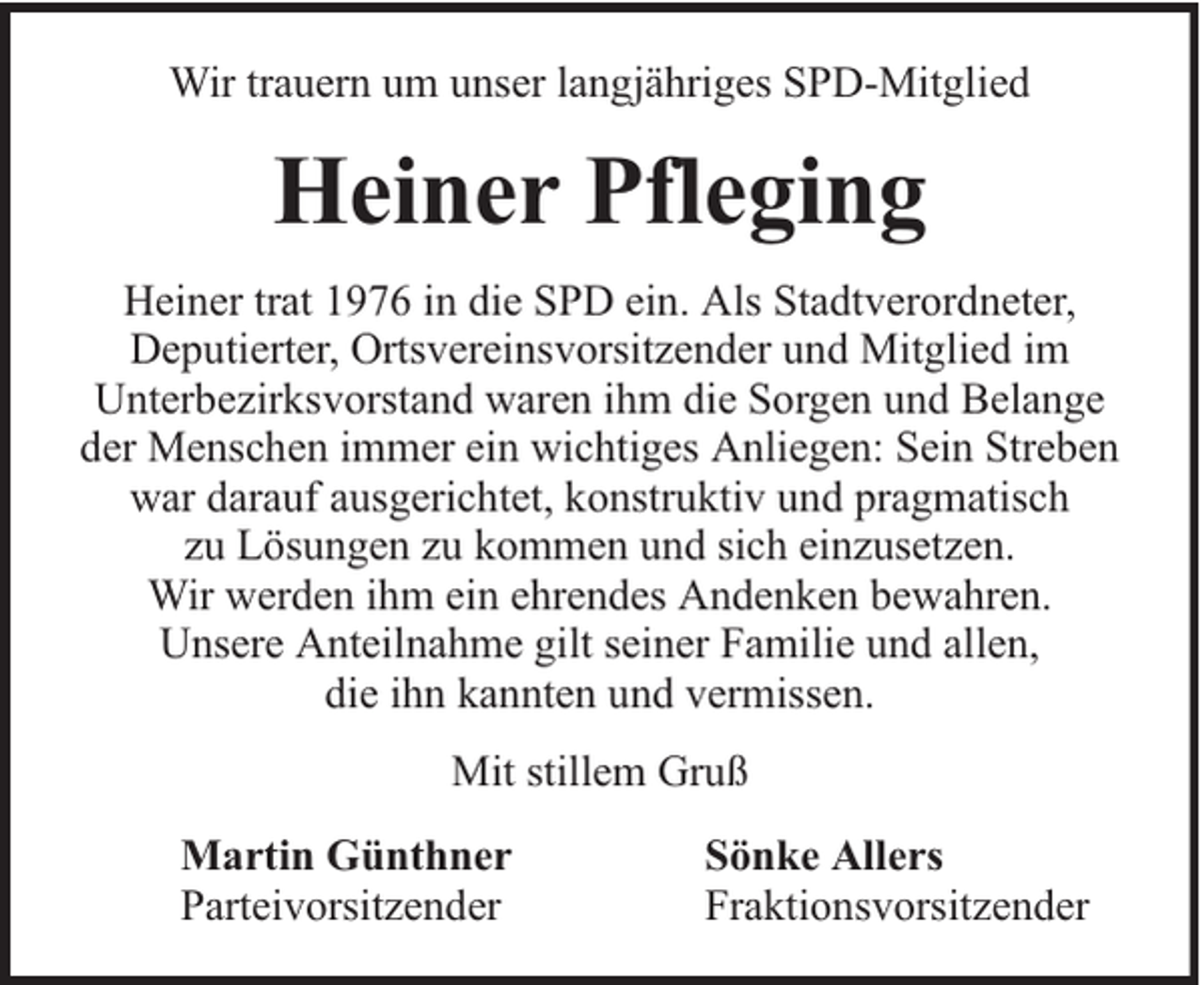 <p>Wir trauern um unser langjähriges SPD-Mitglied</p><p>Heiner Pfleging<br />Heiner trat 1976 in die SPD ein. Als Stadtverordneter,<br />Deputierter, Ortsvereinsvorsitzender und Mitglied im<br />Unterbezirksvorstand waren ihm die Sorgen und Belange<br />der Menschen immer ein wichtiges Anliegen: Sein Streben<br />war darauf ausgerichtet, konstruktiv und pragmatisch<br />zu Lösungen zu kommen und sich einzusetzen.<br />Wir werden ihm ein ehrendes Andenken bewahren.<br />Unsere Anteilnahme gilt seiner Familie und allen,<br />die ihn kannten und vermissen.<br />Mit stillem Gruß<br />Martin Günthner<br />Parteivorsitzender</p><p>Sönke Allers<br />Fraktionsvorsitzender</p>