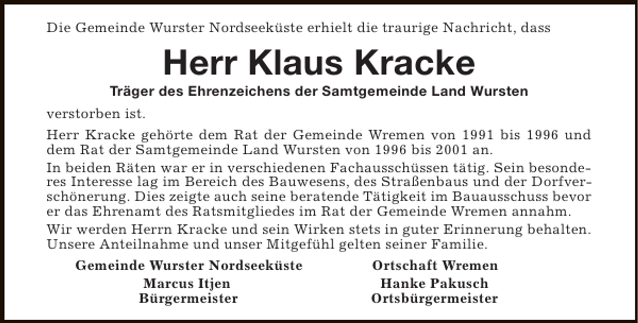 <p>Die Gemeinde Wurster Nordseeküste erhielt die traurige Nachricht, dass</p><p>Herr Klaus Kracke</p><p>Träger des Ehrenzeichens der Samtgemeinde Land Wursten<br />verstorben ist.<br />Herr Kracke gehörte dem Rat der Gemeinde Wremen von 1991 bis 1996 und<br />dem Rat der Samtgemeinde Land Wursten von 1996 bis 2001 an.<br />In beiden Räten war er in verschiedenen Fachausschüssen tätig. Sein besonderes Interesse lag im Bereich des Bauwesens, des Straßenbaus und der Dorfverschönerung. Dies zeigte auch seine beratende Tätigkeit im Bauausschuss bevor<br />er das Ehrenamt des Ratsmitgliedes im Rat der Gemeinde Wremen annahm.<br />Wir werden Herrn Kracke und sein Wirken stets in guter Erinnerung behalten.<br />Unsere Anteilnahme und unser Mitgefühl gelten seiner Familie.<br />Gemeinde Wurster Nordseeküste<br />Ortschaft Wremen<br />Marcus Itjen<br />Hanke Pakusch<br />Bürgermeister<br />Ortsbürgermeister</p>