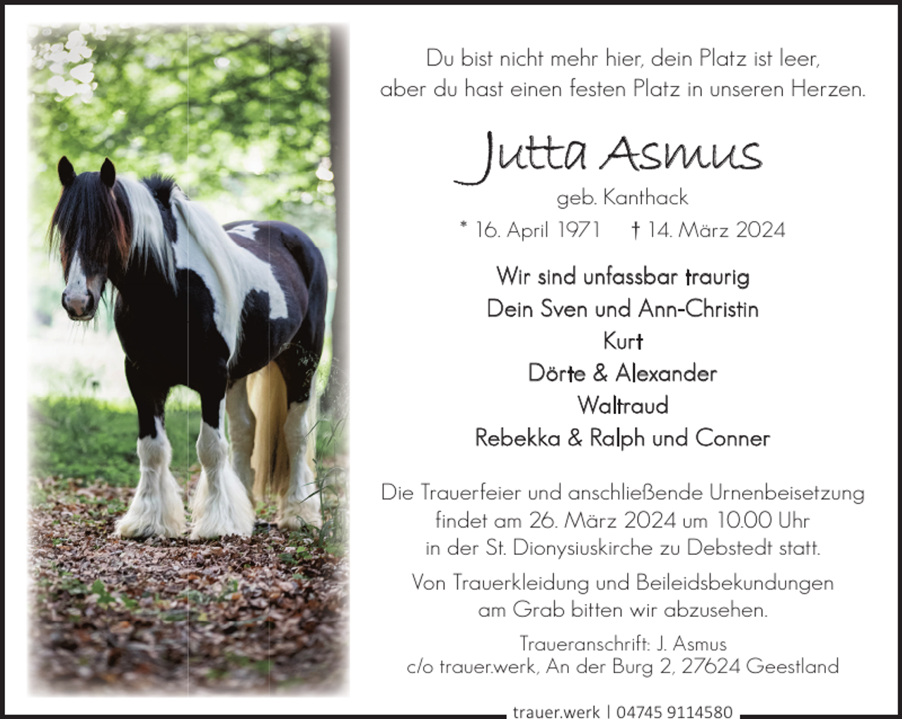 <p>Du bist nicht mehr hier, dein Platz ist leer,<br />aber du hast einen festen Platz in unseren Herzen.</p><p>Jutta Asmus</p><p>geb. Kanthack<br />† 14. März 2024</p><p>* 16. April 1971</p><p>Wir sind unfassbar traurig<br />Dein Sven und Ann-Christin<br />Kurt<br />Dörte &amp; Alexander<br />Waltraud<br />Rebekka &amp; Ralph und Conner<br />Die Trauerfeier und anschließende Urnenbeisetzung<br />findet am 26. März 2024 um 10.00 Uhr<br />in der St. Dionysiuskirche zu Debstedt statt.<br />Von Trauerkleidung und Beileidsbekundungen<br />am Grab bitten wir abzusehen.<br />Traueranschrift: J. Asmus<br />c/o trauer.werk, An der Burg 2, 27624 Geestland<br />trauer.werk | 04745 9114580</p>
