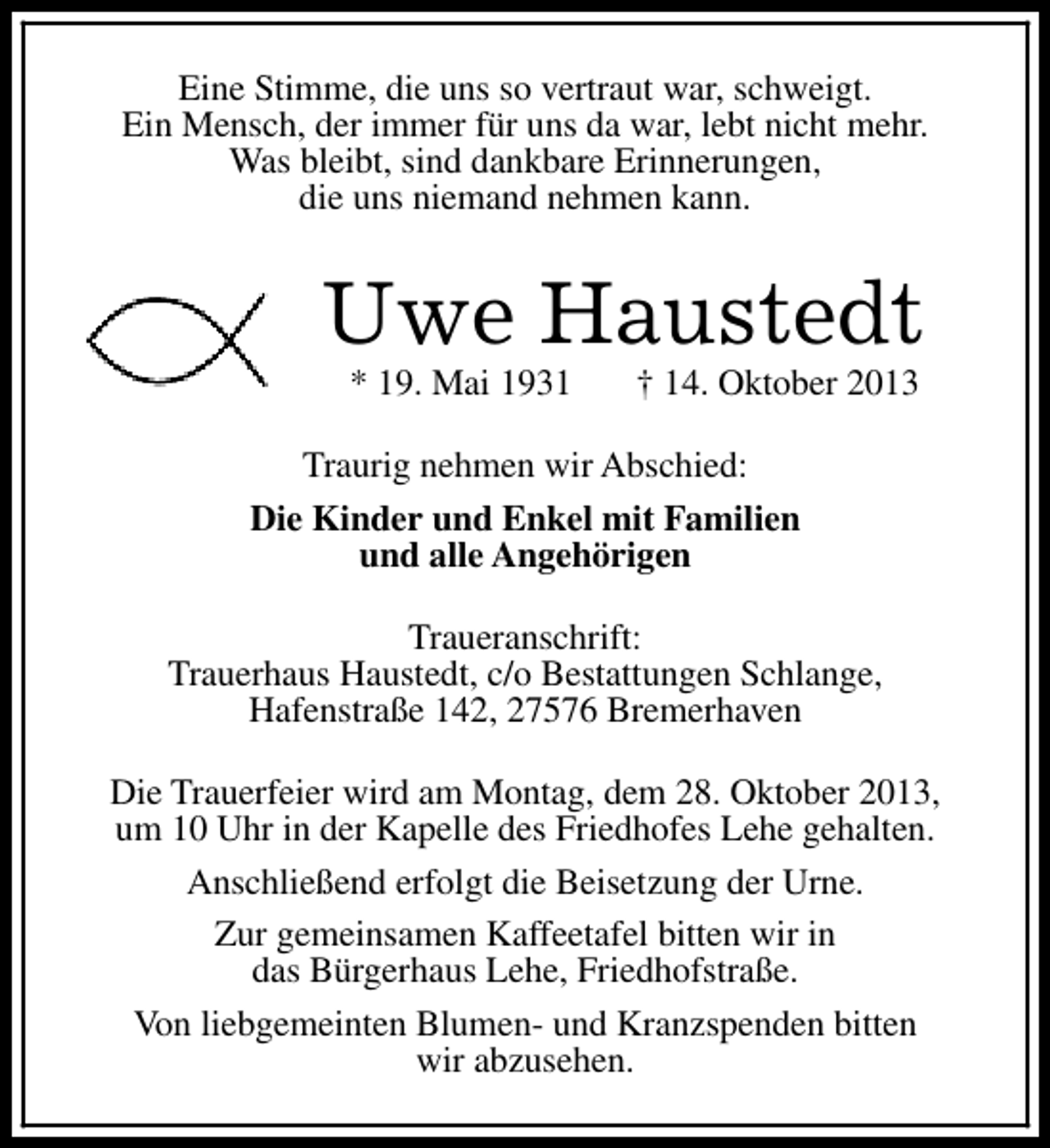 <p>Eine Stimme, die uns so vertraut war, schweigt.<br />Ein Mensch, der immer für uns da war, lebt nicht mehr.<br />Was bleibt, sind dankbare Erinnerungen,<br />die uns niemand nehmen kann.</p><p>Uwe Haustedt<br />* 19. Mai 1931</p><p>† 14. Oktober 2013</p><p>Traurig nehmen wir Abschied:<br />Die Kinder und Enkel mit Familien<br />und alle Angehörigen<br />Traueranschrift:<br />Trauerhaus Haustedt, c/o Bestattungen Schlange,<br />Hafenstraße 142, 27576 Bremerhaven<br />Die Trauerfeier wird am Montag, dem 28. Oktober 2013,<br />um 10 Uhr in der Kapelle des Friedhofes Lehe gehalten.<br />Anschließend erfolgt die Beisetzung der Urne.<br />Zur gemeinsamen Kaffeetafel bitten wir in<br />das Bürgerhaus Lehe, Friedhofstraße.<br />Von liebgemeinten Blumen- und Kranzspenden bitten<br />wir abzusehen.</p>