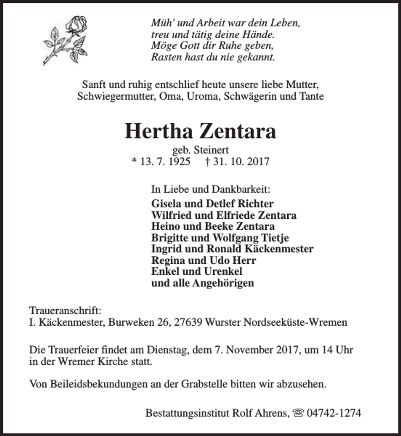 <p>Müh' und Arbeit war dein Leben,<br />treu und tätig deine Hände.<br />Möge Gott dir Ruhe geben,<br />Rasten hast du nie gekannt.<br />Sanft und ruhig entschlief heute unsere liebe Mutter,<br />Schwiegermutter, Oma, Uroma, Schwägerin und Tante</p><p>Hertha Zentara<br />geb. Steinert<br />* 13. 7. 1925 † 31. 10. 2017</p><p>In Liebe und Dankbarkeit:<br />Gisela und Detlef Richter<br />Wilfried und Elfriede Zentara<br />Heino und Beeke Zentara<br />Brigitte und Wolfgang Tietje<br />Ingrid und Ronald Käckenmester<br />Regina und Udo Herr<br />Enkel und Urenkel<br />und alle Angehörigen<br />Traueranschrift:<br />I. Käckenmester, Burweken 26, 27639 Wurster Nordseeküste-Wremen<br />Die Trauerfeier findet am Dienstag, dem 7. November 2017, um 14 Uhr<br />in der Wremer Kirche statt.<br />Von Beileidsbekundungen an der Grabstelle bitten wir abzusehen.<br />Bestattungsinstitut Rolf Ahrens, s 04742-1274</p>