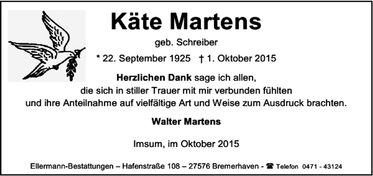 <p>Käte Martens<br />geb. Schreiber</p><p>* 22. September 1925 † 1. Oktober 2015<br />Herzlichen Dank sage ich allen,<br />die sich in stiller Trauer mit mir verbunden fühlten<br />und ihre Anteilnahme auf vielfältige Art und Weise zum Ausdruck brachten.<br />Walter Martens<br />Imsum, im Oktober 2015<br />Ellermann-Bestattungen – Hafenstraße 108 – 27576 Bremerhaven -  Telefon 0471 - 43124</p>