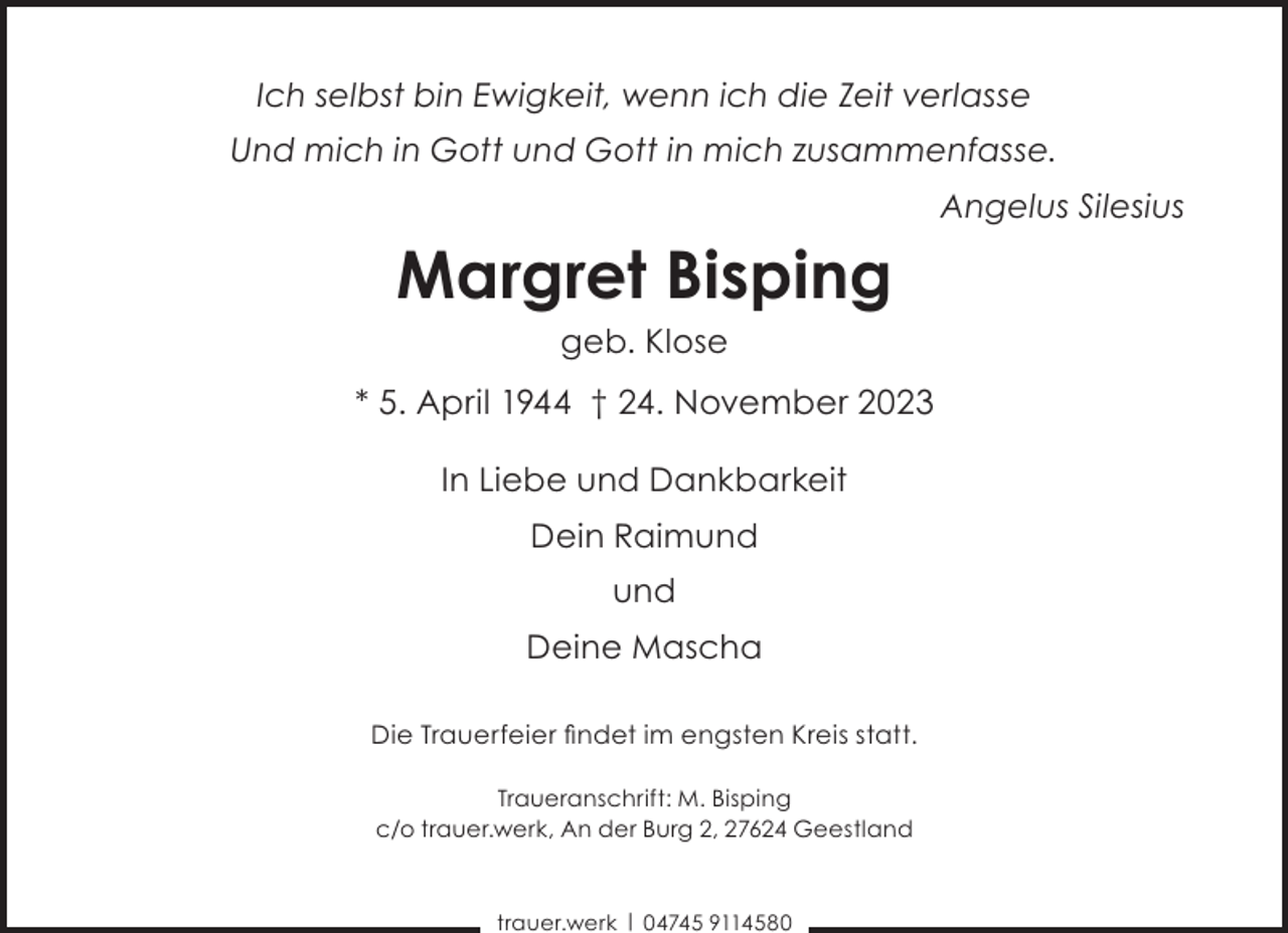 <p>Ich selbst bin Ewigkeit, wenn ich die Zeit verlasse<br />Und mich in Gott und Gott in mich zusammenfasse.<br />Angelus Silesius</p><p>Margret Bisping<br />geb. Klose</p><p>* 5. April 1944 † 24. November 2023<br />In Liebe und Dankbarkeit<br />Dein Raimund<br />und<br />Deine Mascha<br />Die Trauerfeier ﬁndet im engsten Kreis statt.<br />Traueranschrift: M. Bisping<br />c/o trauer.werk, An der Burg 2, 27624 Geestland</p><p>trauer.werk | 04745 9114580</p>